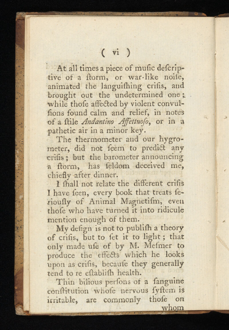 ( Ti ) At all times a piece of miiiic defcrip- tive of a ilorm, or war-like nolle, animated the languiihing criiis, and brought out the undetermined one while thofe affedted by violent convul- iions found calm and relief, in notes of a fHIe Andantmo ,or in a pathetic air in a minor key. The thermometer and our hygro meter, did not feem to predidt any criiis ; but the barometer announcing a {form, has feldom deceived me, chiefly after dinner. I fhall not relate the different criiis I have feen, every book that treats fe- rioufly of Animal Magnetifm, even thofe who have turned it into ridicule mention enough of them. My deiign is not to publiih a theory of criiis, but to fet it to light that only made ufe of by M. Mefmer to produce the eftedfs which he looks upon as criiis, becaufe they generally tend to re eilabliih health. Thin bilious perfons of a fanguine confHtution whofe nervous fyftem is irritable, are commonly thofe on whom M ii in i i raw—