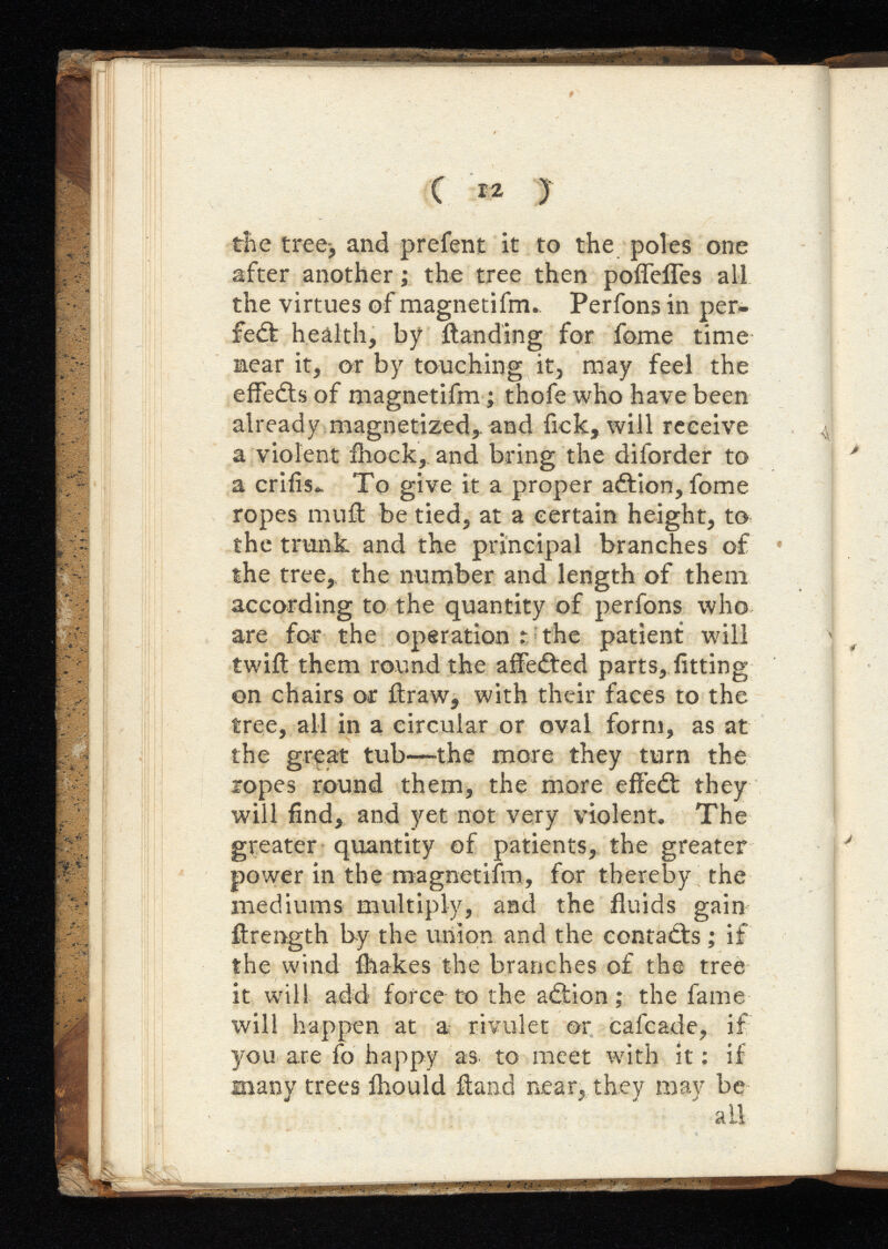 ( 12 ) the tree-, and prefent it to the poles one after another ; the tree then poffefles all the virtues of magnetifm., Perfons in per- fiedt health, by {landing for fome time near it, or by touching it, may feel the effedts of magnetifm ; thofe who have been already magnetized* and fick, will receive a violent ihock, and bring the diforder to a crifis*. To give it a proper adtion, fome ropes muA be tied, at a certain height, to the trunk and the principal branches of the tree, the number and length of them according to the quantity of perfons who are for the operation % the patient will twift them round the afiedted parts, fitting on chairs or ftraw, with their faces to the tree, all in a circular or oval form, as at the great tub—the more they turn the ropes round them, the more effedt they will find, and yet not very violent. The greater quantity of patients, the greater power in the magnetifm, for thereby the mediums multiply, and the fluids gain ftrength by the union and the contacts ; if the wind ihakes the branches of the tree it will add force to the adtion; the fame will happen at a rivulet or cafcade, if you are fo happy as to meet with it: if many trees Ihould itand near, they may be all