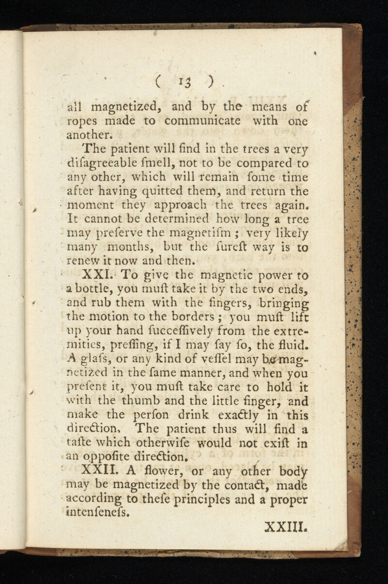 C ) all magnetized, and by the means of ropes made to communicate with one another. The patient will find in the trees a very difagreeable ifnell, not to be compared to any other, which will remain fame time after having quitted them, and return the '* / moment they approach the trees again. It cannot be determined how long a tree may preferve the magnetifm ; very likely many months, but the fureft way is to renew it now and then. XXI. To give the magnetic power to a bottle, you mult take it by the two ends, and rub them with the fingers, bringing the motion to the borders; you muft lift up your hand fucceffively from the extre mities, prefiing, if I may fay fo, the fluid. A glafs, or any kind of veil'd may demag netized in the fame manner, and when you prefent it, you muft take care to hold it with the thumb and the little finger, and make the perfon drink exadtly in this diredtiom The patient thus will find a tafte which otherwise would not exift in an oppofite direction. XXII. A flower, or any other body may be magnetized by the contadt, mad’e according to thefe principles and a proper intenfenefs. XXIII. ► '• * *v ■<*