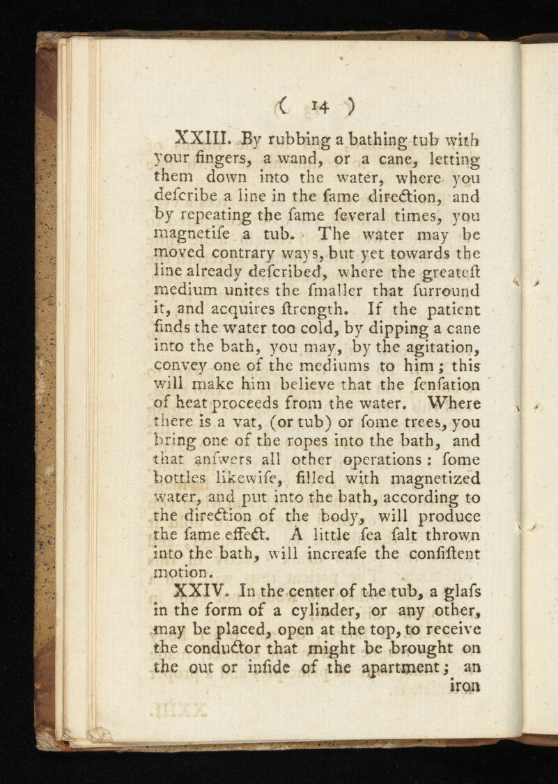 ( i4 ) XXIII. By rubbing a bathing tub with your fingers, a wand, or a cane, letting them down into the water, where you defcribe a line in the fame direction, and by repeating the fame feveral times, you magnetife a tub. The water may be moved contrary ways, but yet towards the line already defcribed, where the greateil medium unites the final ler that fur round it, and acquires ftrength. If the patient finds the water too cold, by dipping a cane into the bath, you may, by the agitation, convey one of the mediums to him ; this will make him believe that the fenfation of heat proceeds from the water. Where there is a vat, (or tub) or fome trees, you bring one of the ropes into the bath, and that anfwers all other operations : fome bottles like wife, filled with magnetized water, and put into the bath, according to the direction of the body, will produce the fame effect. A little fea fait thrown into the bath, will increafe the confiilent motion. XXIV. In the center of the tub, a glafs in the form of a cylinder, or any other, may be placed, open at the top, to receive the conductor that might be brought on the out or infide of the apartment; an