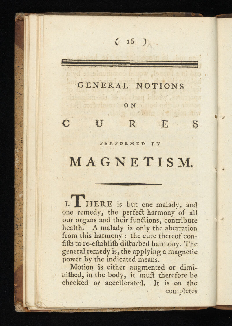 GENERAL NOTIONS O N CURE 5 PEÎÎ OB. MED BY MAGNETISM. .There is but one malady, and one remedy, the perfed harmony of all our organs and their functions, contribute health. A malady is only the aberration from this harmony : the cure thereof con- iifts to re-eftablifh difturbed harmony. The general remedy is, the applying a magnetic power by the indicated means. Motion is either augmented or dinii- niihed, in the body, it mull therefore be checked or accellerated. It is on the completes