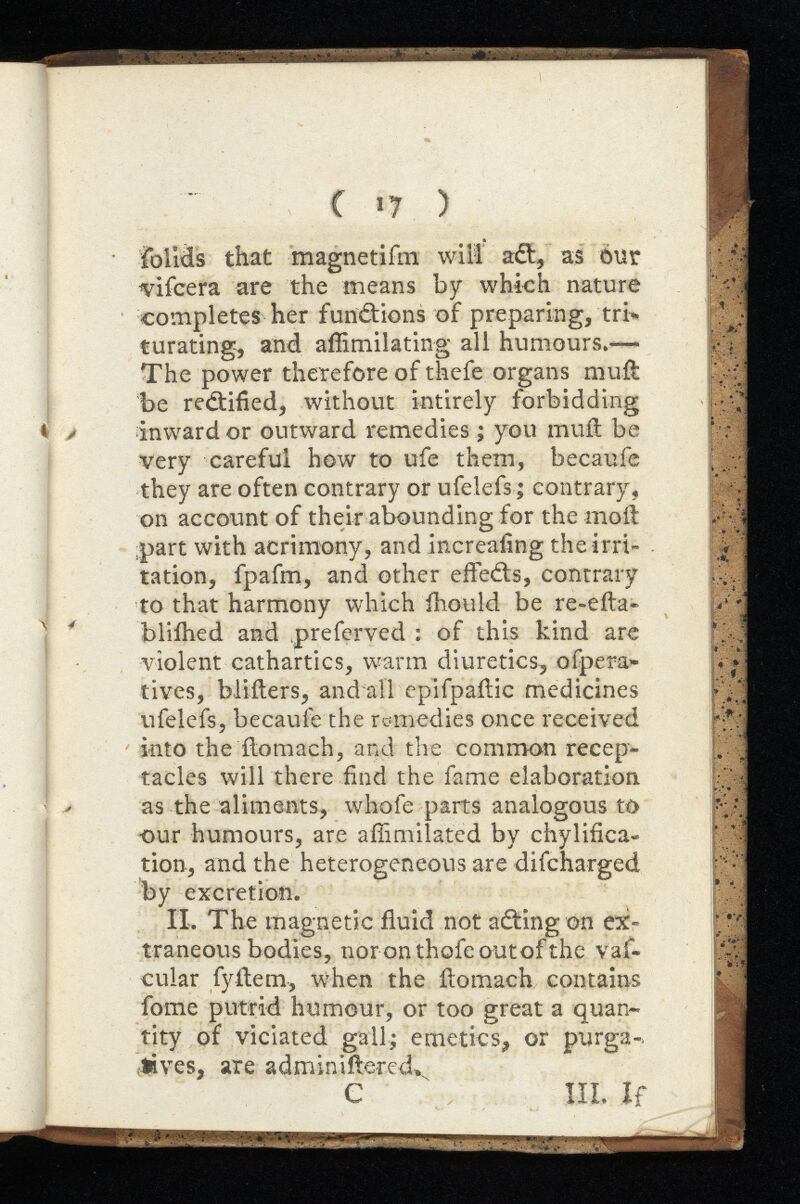 1 * foiids that magnetifm will att, as our vifcera are the means by which nature completes her functions of preparing, tri turating, and affimilating all humours.-— The power therefore of thefe organs mull be rectified, without intirely forbidding inward or outward remedies ; you muil be very careful how to ufe them, becaufe they are often contrary or ufelefs; contrary, on account of their abounding for the moil part with acrimony, and increafing the irri tation, fpafm, and other effects, contrary to that harmony which ihould be re-efta- bliihed and preferved : of this kind are violent cathartics, warm diuretics, olpera ti ves, bliilers, andall epifpailic medicines ufelefs, becaufe the remedies once received into the ilomach, and the common recep tacles will there find the fame elaboration as the aliments, whofe parts analogous to ■our humours, are afiimilated by chylifica- tion, and the heterogeneous are difcharged by excretion. IL The magnetic fluid not a ¿ting on ex traneous bodies, nor on thefe outof the vaf- cular fyitem, when the ilomach contains fome putrid humour, or too great a quan tity of viciated gall; emetics, or purga tives, are adminiftered.. C  III. If m