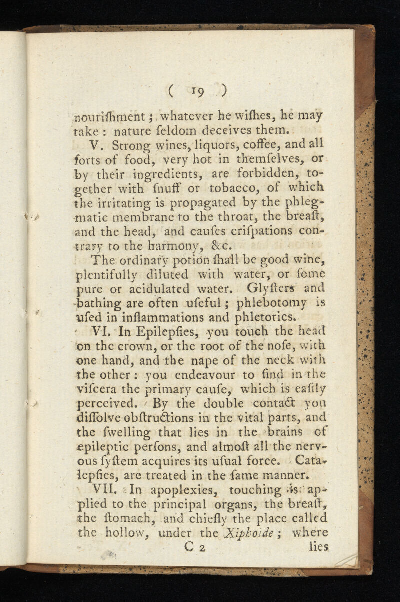 ( T 9 ) nourifhment ; whatever he wiihes, he may take : nature feldom deceives them. V. Strong wines, liquors, coffee, and all forts of food, very hot in themfelves, or by their ingredients, are forbidden, to gether with fnuff or tobacco, of which the irritating is propagated by the phleg matic membrane to the throat, the breaft, and the head, and caufes crifpations con trary to the harmony, &c. The ordinary potion {hail be good wine, plentifully diluted with water, or feme pure or acidulated water. Glyfters and bathing are often ufeful ; phlebotomy is ufed in inflammations and phletorics. VI. In Epilepfies, you touch the head on the crown, or the root of the nofe, with one hand, and the nape of the neck with the other ; you endeavour to find in the vifeera the primary caufe, which is eafily perceived. By the double contait you diflolve obitruitions in the vital parts, and the fwelling that lies in the brains of epileptic perfons, and almoit all the nerv ous fyftem acquires its ufual force. Cata- lepfies, are treated in the fame manner. VII. In apoplexies, touching >is; ap plied to the principal organs, the breaft, the ftomaeh, and chiefly the place called the hollow, under the where C 2 lies