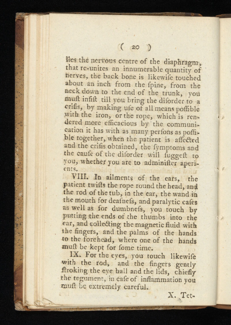 lies the nervous centre of the diaphragm* that re-unites an innumerable quantity of nerves, the back bone is likewife touched about an inch from the fpine, from, the neck down to the end of the trunk, you nuift infill till you bring the diforder to a crifis, by making ufe of all means poffible with the iron, or the rope, which is ren dered more efficacious by the communi cation it has with as many perfons as poffi ble together, when the patient is affedted and the crifis obtained, the fymptoms and the caufe of the diforder will fuggefl to you, whether you are to adminiiler aperi ents, VIII. In ailments of the ears, the patient twills the rope round the head, and the rod of the tub, in the ear, the wand in the mouth for deafnefs, and paralytic cafes as well as for dumbnefs, you touch by putting the ends of the thumbs into the ear, and colledting the magnetic fluid with the fingers, and the palms of the hands to the forehead, where one of the hands mull be kept for fome time. IX. For the eyes, you touch likewife with the rod, and the fingers gently ftroking the eye ball and the lids, chiefly the tegument, in cafe of inflammation you rauil be extremely careful. X. Tet>