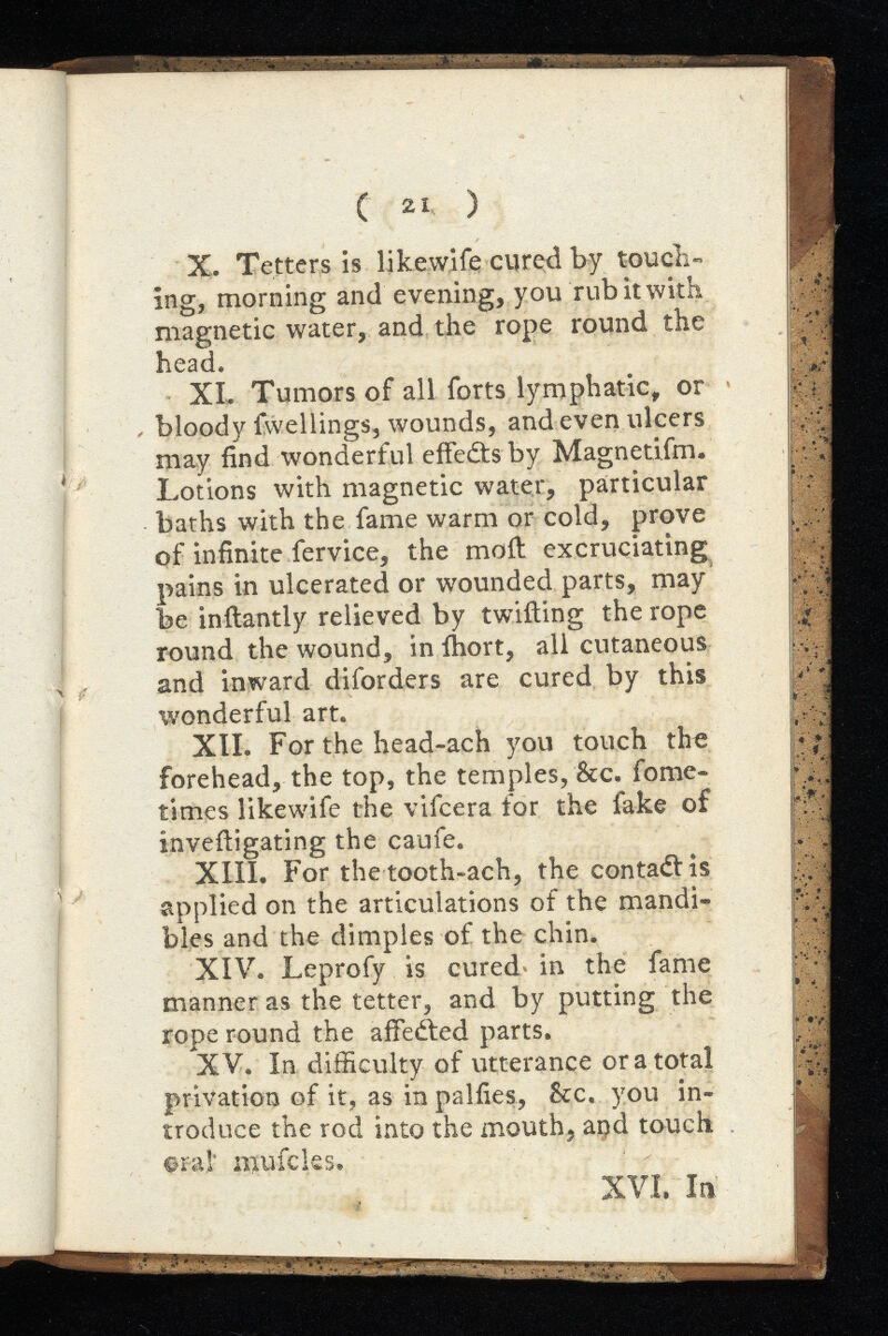 ( 21 ) X. Tetters is likewife cured by touch- ing, morning and evening, you rub it with magnetic water, and the rope round the head. XL Tumors of all forts lymphatic, or bloody fvvellings, wounds, and even ulcers may find wonderful effects by Magnetifm. Lotions with magnetic water, particular baths with the fame warm or cold, prove of infinite fervice, the moil excruciating pains in ulcerated or wounded parts, may be inftantly relieved by twilling the rope round the wound, in ihort, all cutaneous and inward diforders are cured by this tvonderful art. XII. For the head-ach you touch the forehead, the top, the temples, &c. fome- times likewife the vifcera for the fake of invefiigating the caufe. XIII. For the tooth-ach, the contadl is applied on the articulations of the mandi bles and the dimples of the chin. XIV. Leprofy is cured in the fame manner as the tetter, and by putting the rope round the affedled parts. XV. In difficulty of utterance or a total privation of it, as in palfies, &c. you in troduce the rod into the mouth, apd touch oral' mufcks. XVI. In
