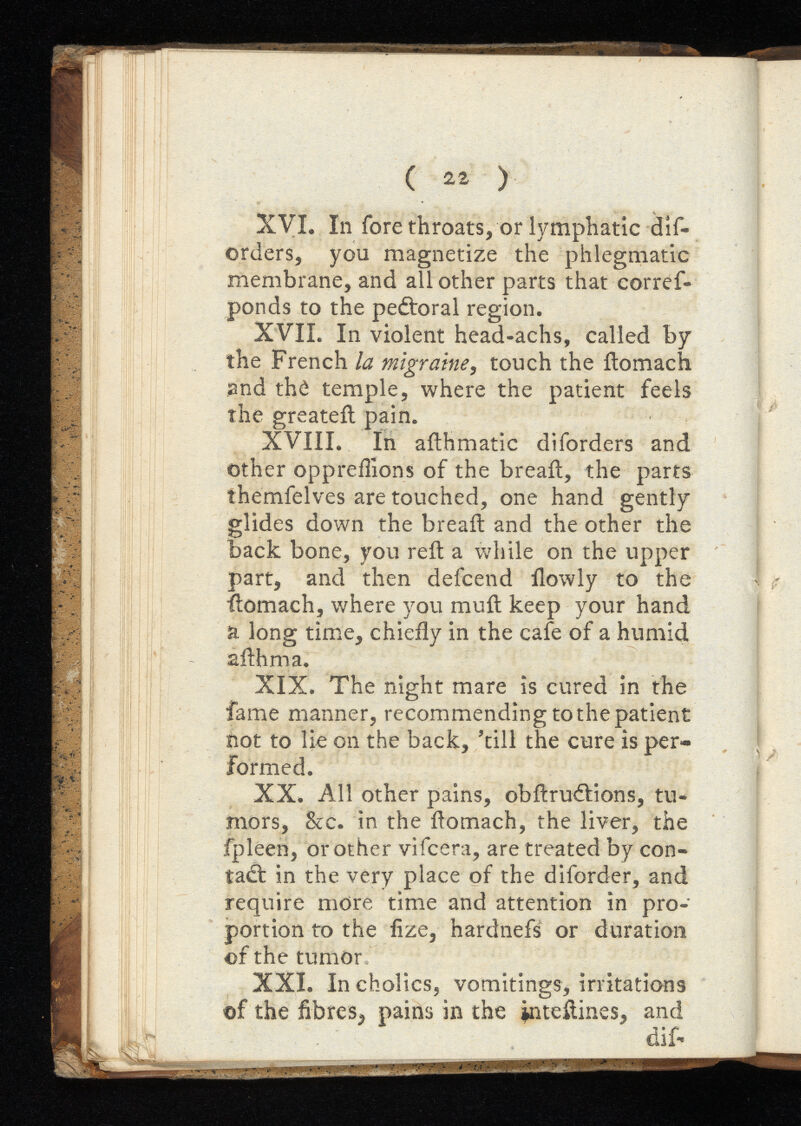 ( 2i ) XVI. In fore throats, or lymphatic dif- orders, you magnetize the phlegmatic membrane, and all other parts that corref- ponds to the pedroral region. XVII. In violent head-achs, called by the French la migraine, touch the ftomach and th£ temple, where the patient feels the greateil pain. XVIII. In ailhmatic diforders and other oppreilions of the bread, the parts themfelves are touched, one hand gently glides down the bread and the other the back bone, you reft a while on the upper part, and then defcend flowly to the ftomach, where you muft keep your hand a long time, chiefly in the cafe of a humid afthma. XIX. The night mare is cured in the fame manner, recommending to the patient not to lie on the back, ’till the cure is per formed. XX. All other pains, obftru&ions, tu mors, &c. in the ftomach, the liver, the fpleen, or other vifcera, are treated by con tact in the very place of the diforder, and require more time and attention in pro portion to the fize, hardnefs or duration of the tumor XXI. Incholics, vomitings, irritations of the fibres^ pains in the inteftines, and dif-