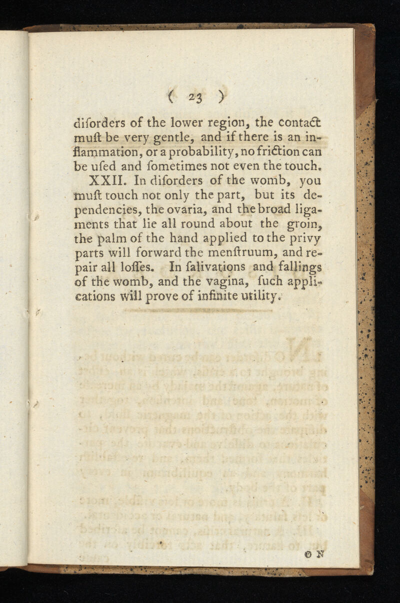 ( 23 ) diforders of the lower region, the contaâ: muit be very gentle, and if there is an in flammation, or a probability, no friétion can be ufed and fometimes not even the touch. XXII. In diforders of the womb, you înuit touch not only the part, but its de pendencies, theovaria, and the broad liga ments that lie all round about the groin, the palm of the hand applied to the privy parts will forward the menitruum, and re pair all Ioffes* In falivations and fallings of the womb, and the vagina, fuch appli cations will prove of infinite utility. © N