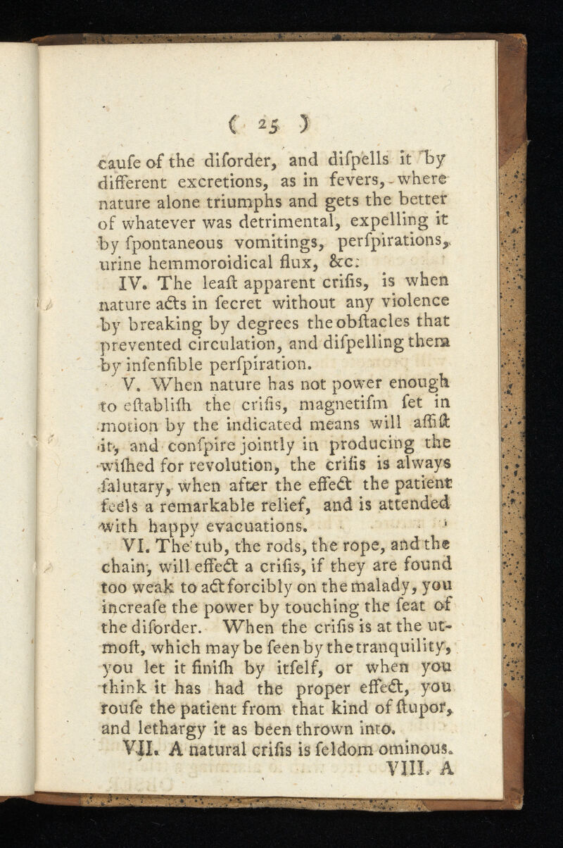 ( 2 5 ) caufe of the diforder, and difpells it by diiFerent excretions, as in fevers, where nature alone triumphs and gets the better of whatever was detrimental, expelling it by fpontaneous vomitings, perfpirations,, urine hemmoroidical flux, &c: IV. The leafl: apparent crifis, is when nature adfs in fecret without any violence by breaking by degrees theobilacles that prevented circulation, and difpelling them by inienfible perfpiration. V. When nature has not power enough to eftabliih the crifis, magnetifm fet in •motion by the indicated means will affiii «it-, and confpire jointly in producing the wiihed for revolution* the crifis is always lalutary, when after the effect the patient feels a remarkable relief, and is attended with happy evacuations. ‘ VI. The'tub, the rods, the rope, and the chain-, will effect a crifis, if they are found too weak to adtforcibly on the malady, you increafe the power by touching the feat of the diforder. When the crifis is at the ut- moft, which maybe feenfoy the tranquility, you let it finiih by itfelf, or when you think it has had the proper effect, you roufe the patient from that kind of ftupor, and lethargy it as been thrown into. VII. A natural crifis is feldom ominous. VIII. A