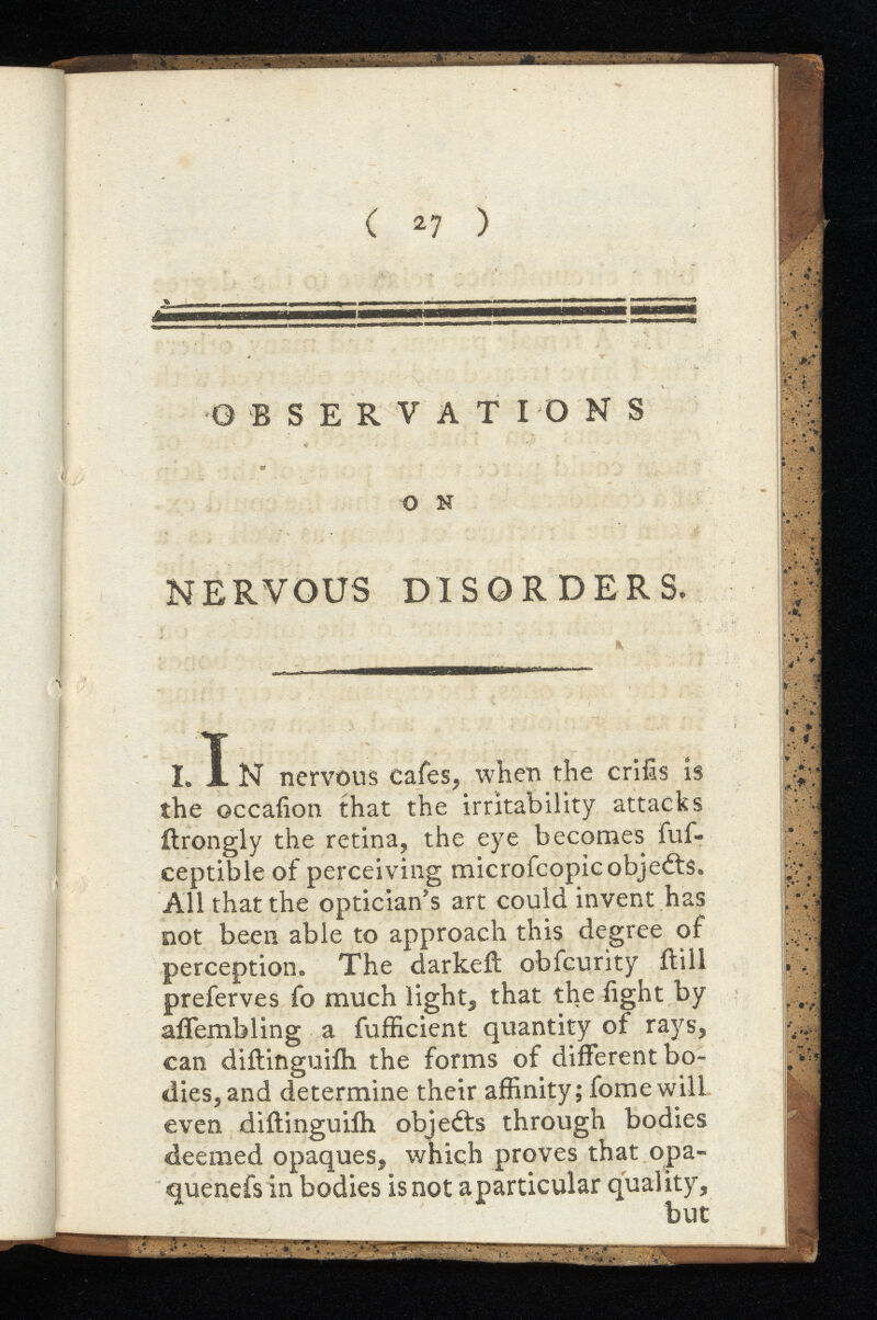 ( 27 ) I. J. N nervous c the occafion that the irritability attacks itrongly the retina, the eye becomes fuf- ceptible of perceiving microfcopic objects. All that the optician’s art could invent has not been able to approach this degree of perception. The darkeft obfcurity itill preferves fo much light, that theiight by affembling a fufficient quantity of rays, can diftinguiih the forms of different bo dies, and determine their affinity; fomewill even diitinguiih objects through bodies deemed opaques, which proves that opa- quenefsin bodies is not aparticular quality, but