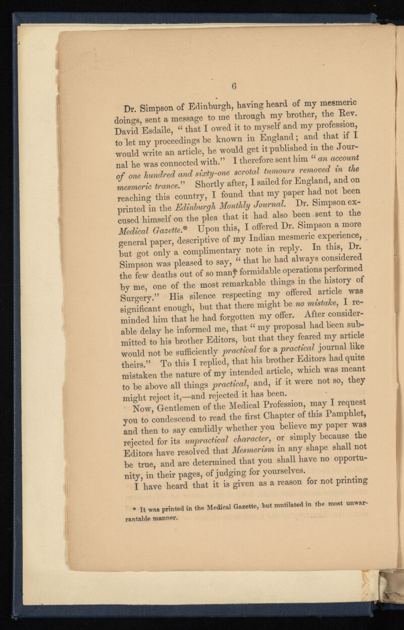 Dr. Simpson of Edinburgh, having heard of my mesmeric doings, sent a message to me through my brother, the Rev. David Esdaile, u that I owed it to myself and my profession, to let my proceedings be known in England; and that if I would write an article, he would get it published in the Jour nal he was connected with.” I therefore sent him u an account of one hundred and sixty-one scrotal tumours removed in the mesmeric trance .” Shortly after, I sailed for England, and on reaching this country, I found that my paper had not been printed in the Edinburgh Monthly Journal . Dr. Simpson ex cused himself on the plea that it had also been sent to the Medical Gazette* Upon this, I offered Dr. Simpson a more general paper, descriptive of my Indian mesmeric experience, but got only a complimentary note in reply. In this, Dr. Simpson was pleased to say, “ that he had always considered the few deaths out of so manj^ formidable operations performed by me, one of the most remarkable things in the history of Surgery.” His silence respecting my offered article was significant enough, but that there might be no mistake , I re minded him that he had forgotten my offer. After consider able delay he informed me, that u my proposal had been sub mitted to his brother Editors, but that they feared my article would not be sufficiently practical for a practical journal like theirs.” To this I replied, that his brother Editors had quite mistaken the nature of my intended article, which was meant to be above all things practical , and, if it were not so, they might reject it,—and rejected it has been. Now, Gentlemen of the Medical Profession, may I request you to condescend to read the first Chapter of this Pamphlet, and then to say candidly whether you believe my paper was rejected for its unpractical character , or simply because the Editors have resolved that Mesmerism in any shape shall not be true, and are determined that you shall have no opportu nity, in their pages, of judging for yourselves. I have heard that it is given as a reason for not printing * It was printed in the Medical Gazette, but mutilated in the most unwar rantable manner.