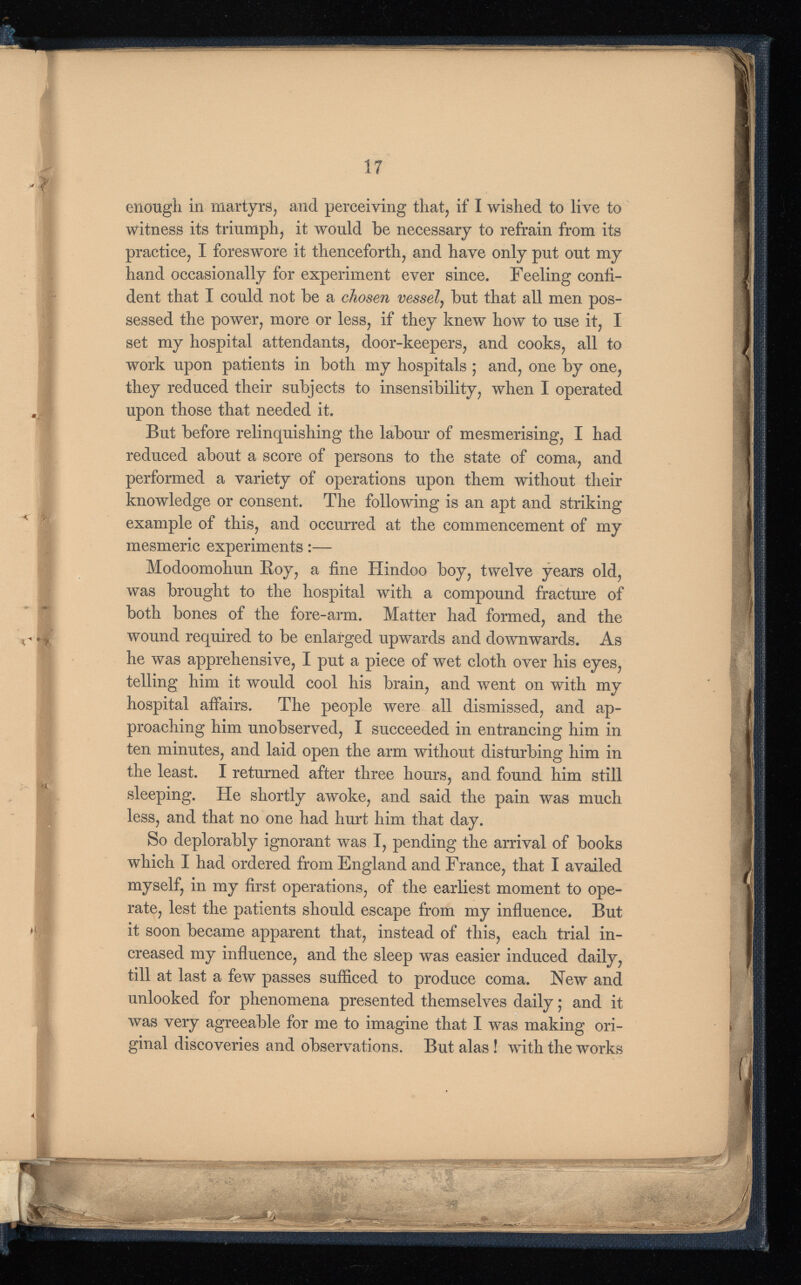 enough in martyrs, and perceiving that, if I wished to live to witness its triumph, it would be necessary to refrain from its practice, I foreswore it thenceforth, and have only put out my hand occasionally for experiment ever since. Feeling confi dent that I could not be a chosen vessel , but that all men pos sessed the power, more or less, if they knew how to use it, I set my hospital attendants, door-keepers, and cooks, all to work upon patients in both my hospitals ; and, one by one, they reduced their subjects to insensibility, when I operated upon those that needed it. But before relinquishing the labour of mesmerising, I had reduced about a score of persons to the state of coma, and performed a variety of operations upon them without their knowledge or consent. The following is an apt and striking example of this, and occurred at the commencement of my mesmeric experiments:— Modoomohun Boy, a fine Hindoo boy, twelve years old, was brought to the hospital with a compound fracture of both bones of the fore-arm. Matter had formed, and the wound required to be enlarged upwards and downwards. As he was apprehensive, I put a piece of wet cloth over his eyes, telling him it would cool his brain, and went on with my hospital affairs. The people were all dismissed, and ap proaching him unobserved, I succeeded in entrancing him in ten minutes, and laid open the arm without disturbing him in the least. I returned after three hours, and found him still sleeping. He shortly awoke, and said the pain was much less, and that no one had hurt him that day. So deplorably ignorant was I, pending the arrival of books which I had ordered from England and France, that I availed myself, in my first operations, of the earliest moment to ope rate, lest the patients should escape from my influence. But it soon became apparent that, instead of this, each trial in creased my influence, and the sleep was easier induced daily, till at last a few passes sufficed to produce coma. New and unlooked for phenomena presented themselves daily; and it was very agreeable for me to imagine that I was making ori ginal discoveries and observations. But alas ! with the works