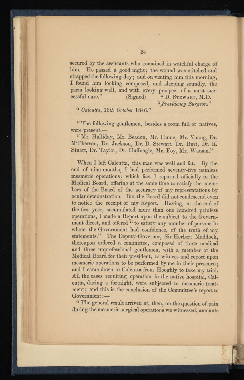 24 secured by the assistants who remained in watchful charge of him. He passed a good night; the wound was stitched and strapped the following day; and on visiting him this morning, I found him looking composed, and sleeping soundly, the parts looking well, and with every prospect of a most suc cessful cure.” (Signed) u D. Stewart, M.D. u Presidency Surgeon . 7 7 u Calcutta 1 6th October 1846. 77 u The following gentlemen, besides a room full of natives, were present,— u Mr. Halliday, Mr. Beadon, Mr. Hume, Mr. Young, Dr. MTherson, Dr. Jackson, Dr. D. Stewart, Dr. Burt, Dr. R. Stuart, Dr. Taylor, Dr. Huffnagle, Mr. Foy, Mr. Watson. 77 When I left Calcutta, this man was well and fat. By the end of nine months, I had performed seventy-five painless mesmeric operations; which fact I reported officially to the Medical Board, offering at the same time to satisfy the mem bers of the Board of the accuracy of my representations by ocular demonstration. But the Board did not condescend even to notice the receipt of my Report. Having, at the end of the first year, accumulated more than one hundred painless operations, I made a Report upon the subject to the Govern ment direct, and offered u to satisfy any number of persons in whom the Government had confidence, of the truth of my statements. 77 The Deputy-Governor, Sir Herbert Maddock, thereupon ordered a committee, composed of three medical and three unprofessional gentlemen, with a member of the Medical Board for their president, to witness and report upon mesmeric operations to be performed by me in their presence; and I came down to Calcutta from Hooghly to take my trial. All the cases requiring operation in the native hospital, Cal cutta, during a fortnight, were subjected to mesmeric treat ment ; and this is the conclusion of the Committee’s report to Government:— u The general result arrived at, then, on the question of pain during the mesmeric surgical operations we witnessed, amounts