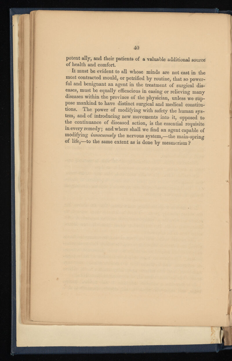 potent ally, and their patients of a valuable additional source of health and comfort. It must be evident to all whose minds are not cast in the most contracted mould, or petrified by routine, that so power ful and benignant an agent in the treatment of surgical dis eases, must be equally efficacious in easing or relieving many diseases within the province of the physician, unless we sup pose mankind to have distinct surgical and medical constitu tions. The power of modifying with safety the human sys tem, and of introducing new movements into it, opposed to the continuance of diseased action, is the essential requisite in every remedy; and where shall we find an agent capable of modifying innocuously the nervous system,—the main-spring of life,—to the same extent as is done by mesmerism ?