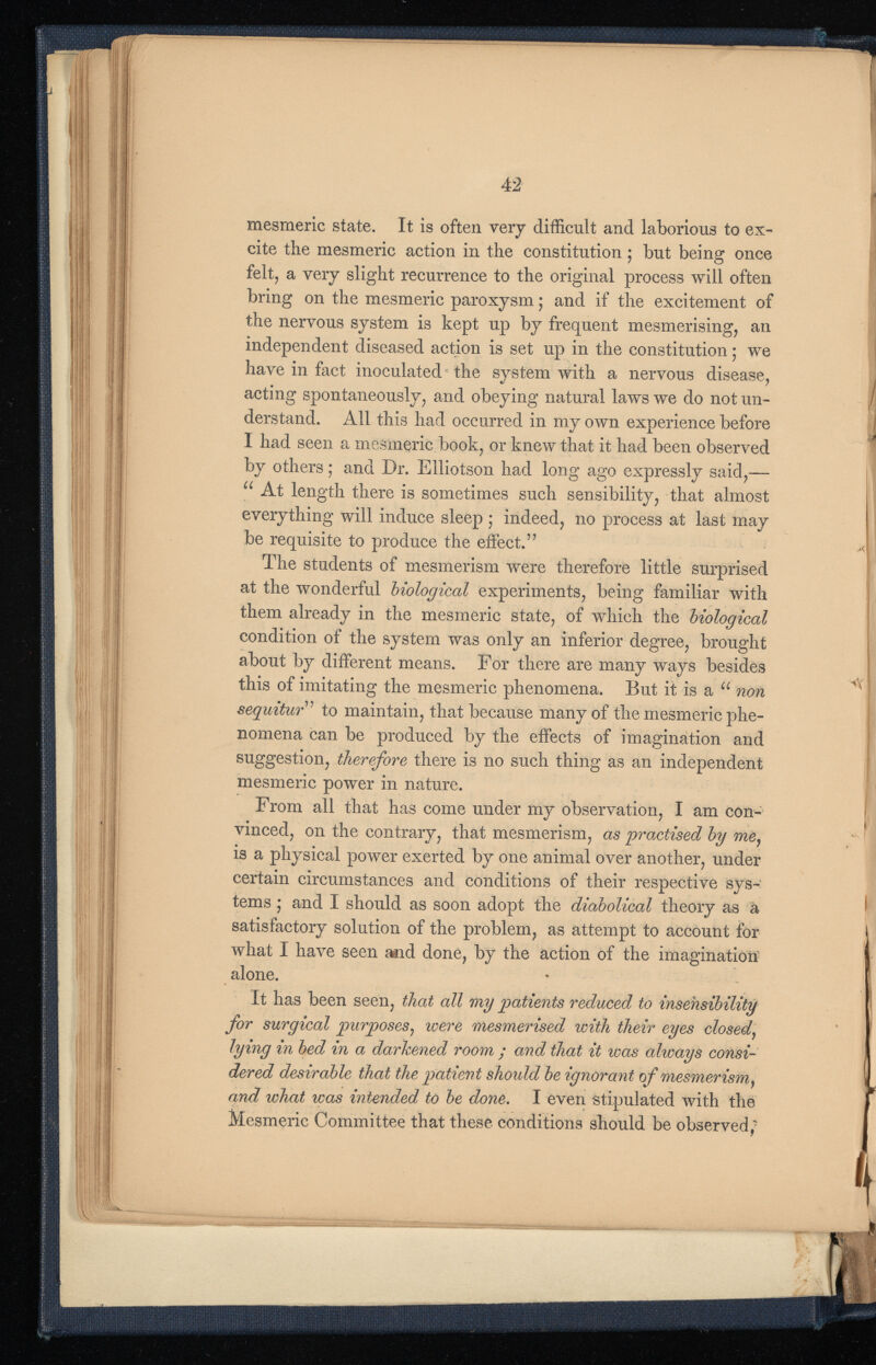 mesmeric state. It is often very difficult and laborious to ex cite the mesmeric action in the constitution; but being once felt, a very slight recurrence to the original process will often bring on the mesmeric paroxysm; and if the excitement of the nervous system is kept up by frequent mesmerising, an independent diseased action is set up in the constitution; we have in fact inoculated the system with a nervous disease, acting spontaneously, and obeying natural laws we do not un derstand. All this had occurred in my own experience before I had seen a mesmeric book, or knew that it had been observed by others; and Dr. Elliotson had long ago expressly said,— u At length there is sometimes such sensibility, that almost everything will induce sleep ; indeed, no process at last may be requisite to produce the effect.” The students of mesmerism were therefore little surprised at the wonderful biological experiments, being familiar with them already in the mesmeric state, of which the biological condition of the system was only an inferior degree, brought about by different means. For there are many ways besides this of imitating the mesmeric phenomena. But it is a u non sequitur ” to maintain, that because many of the mesmeric phe nomena can be produced by the effects of imagination and suggestion, therefore there is no such thing as an independent mesmeric power in nature. From all that has come under my observation, I am con vinced, on the contrary, that mesmerism, as practised by me , is a physical power exerted by one animal over another, under certain circumstances and conditions of their respective sys tems ; and I should as soon adopt the diabolical theory as a satisfactory solution of the problem, as attempt to account for what I have seen and done, by the action of the imagination alone. It has been seen, that all my patients reduced to insensibility for surgical purposes , were mesmerised with their eyes closed , lying in bed in a darkened room ; and that it was always consi dered desirable that the patient should be ignorant of mesmerism , and what was intended to be done . I even stipulated with the Mesmeric Committee that these conditions should be observed,