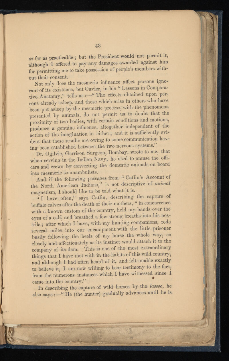 as far as practicable ; but the President would not permit it, although I offered to pay any damages awarded against him for permitting me to take possession of people’s members with* out their consent. Not only does the mesmeric influence affect persons igno rant of its existence, but Cuvier, in his u Lessons in Compara tive Anatomy,” tells us :— u The effects obtained upon per sons already asleep, and those which arise in others who have been put asleep by the mesmeric process, with the phenomena presented by animals, do not permit us to doubt that the proximity of two bodies, with certain conditions and motions, produces a genuine influence, altogether independent of the action of the imagination in either; and it is sufficiently evi dent that these results are owing to some communication hav ing been established between the two nervous systems.” Dr. Ogilvie, Garrison Surgeon, Bombay, wrote to me, that when serving in the Indian Navy, he used to amuse the offi cers and crews by converting the domestic animals on board into mesmeric somnambulists. And if the following passages from u Catlin’s Account of the North American Indians,” is not descriptive of animal magnetism, I should like to be told what it is. u I have often,” says Gatlin, describing the capture of buffalo calves after the death of their mothers, u in concurrence with a known custom of the country, held my hands over the eyes of a calf, and breathed a few strong breaths into his nos trils ; after which I have, with my hunting companions, rode several miles into our encampment with the little prisoner busily following the heels of my horse the whole way, as closely and affectionately as its instinct would attach it to the company of its dam. This is one of the most extraordinary things that I have met with in the habits of this wild country, and although I had often heard of it, and felt unable exactly to believe it, I am now willing to bear testimony to the fact, from the numerous instances which I have witnessed since I came into the country.” 4 In describing the capture of wild horses by the lassoo , he also says :— u He (the hunter) gradually advances until he is