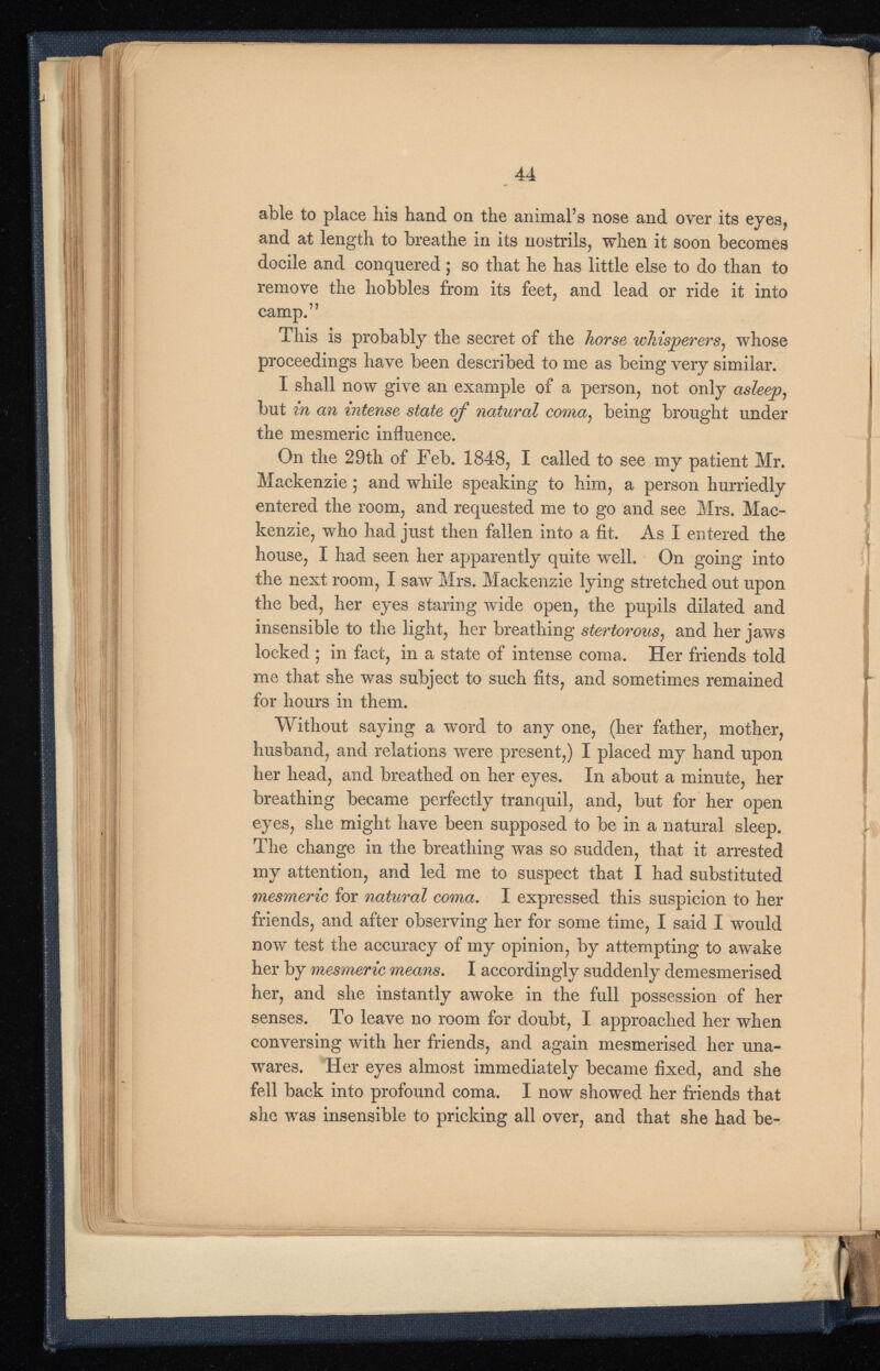 able to place his hand on the animal’s nose and over its eyes, and at length to breathe in its nostrils, when it soon becomes docile and conquered; so that he has little else to do than to remove the hobbles from its feet, and lead or ride it into camp.” This is probably the secret of the horse whisperers , whose proceedings have been described to me as being very similar. I shall now give an example of a person, not only asleep , but in an intense state of natural coma ) being brought under the mesmeric influence. On the 29th of Feb. 1848, I called to see my patient Mr. Mackenzie ; and while speaking to him, a person hurriedly entered the room, and requested me to go and see Mrs. Mac kenzie, who had just then fallen into a fit. As I entered the house, I had seen her apparently quite well. On going into the next room, I saw Mrs. Mackenzie lying stretched out upon the bed, her eyes staring wide open, the pupils dilated and insensible to the light, her breathing stertorous , and her jaws locked ; in fact, in a state of intense coma. Her friends told me that she was subject to such fits, and sometimes remained for hours in them. Without saying a word to any one, (her father, mother, husband, and relations were present,) I placed my hand upon her head, and breathed on her eyes. In about a minute, her breathing became perfectly tranquil, and, but for her open eyes, she might have been supposed to be in a natural sleep. The change in the breathing was so sudden, that it arrested my attention, and led me to suspect that I had substituted mesmeric for natural coma. I expressed this suspicion to her friends, and after observing her for some time, I said I would now test the accuracy of my opinion, by attempting to awake her by mesmeric means. I accordingly suddenly demesmerised her, and she instantly awoke in the full possession of her senses. To leave no room for doubt, I approached her when conversing with her friends, and again mesmerised her una wares. Her eyes almost immediately became fixed, and she fell back into profound coma. I now showed her friends that she was insensible to pricking all over, and that she had be