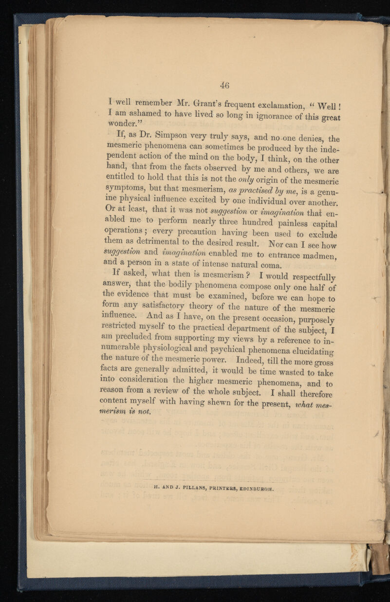 I well remember Mr. Grant’s frequent exclamation, u Well! I am ashamed to have lived so long in ignorance of this great wonder.” If, as Dr. Simpson very truly says, and no one denies, the mesmeric phenomena can sometimes be produced by the inde pendent action of the mind on the body, I think, on the other hand, that from the facts observed by me and others, we are entitled to hold that this is not the only origin of the mesmeric symptoms, but that mesmerism, as practised by me, is a genu ine physical influence excited by one individual over another. Or at least, that it was not suggestion or imagination that en abled me to perform nearly three hundred painless capital operations ; every precaution having been used to exclude them as detrimental to the desired result. Nor can I see how suggestion and imagination enabled me to entrance madmen, and a person in a state of intense natural coma. If asked, what then is mesmerism ? I would respectfully answer, that the bodily phenomena compose only one half of the evidence that must be examined, before we can hope to form any satisfactory theory of the nature of the mesmeric influence. And as I have, on the present occasion, purposely restricted myself to the practical department of the subject, I am precluded from supporting my views by a reference to in numerable physiological and psychical phenomena elucidating the nature of the mesmeric power. Indeed, till the more gross facts are generally admitted, it would be time wasted to take into consideration the higher mesmeric phenomena, and to reason from a review of the whole subject. I shall therefore content myself with having shewn for the present, what mes merism is not. H. AND J. PILLANS, PRINTERS, EDINBURGH.