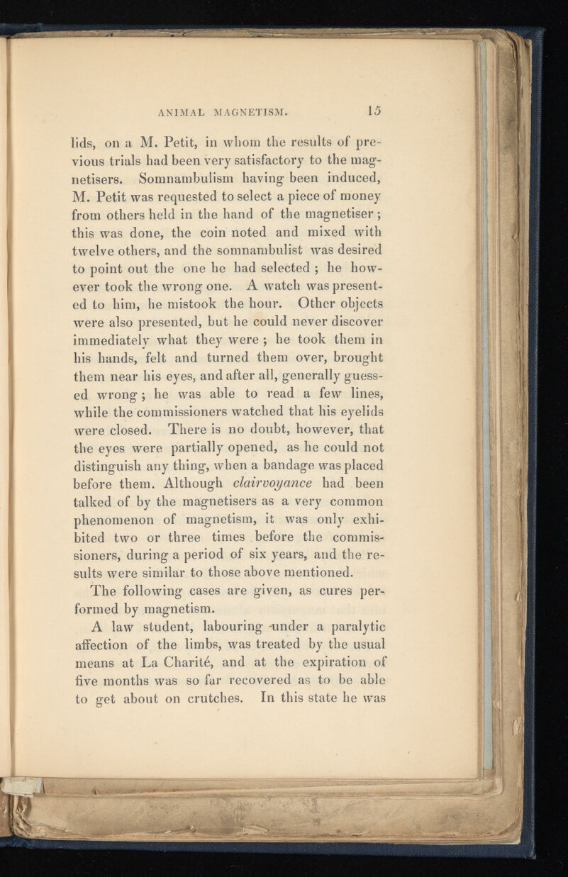 ANIMAL MAGNETISM. 15 lids, on a M. Petit, in whom the results of pre vious trials had been very satisfactory to the mag- netisers. Somnambulism having been induced, M. Petit was requested to select a piece of money from others held in the hand of the magnétiser ; this was done, the coin noted and mixed with twelve others, and the somnambulist Avas desired to point out the one he had selected ; he how ever took the wrong one. A watch was present ed to him, he mistook the hour. Other objects were also presented, but he could never discover immediately what they were ; he took them in his hands, felt and turned them over, brought them near his eyes, and after all, generally guess ed w r rong ; he was able to read a few lines, while the commissioners watched that his eyelids were closed. There is no doubt, however, that the eyes were partially opened, as he could not distinguish any thing, when a bandage was placed before them. Although clairvoyance had been talked of by the magnetisers as a very common phenomenon of magnetism, it was only exhi bited t\A r o or three times before the commis sioners, during a period of six years, and the re sults Avere similar to those above mentioned. The following cases are given, as cures per formed by magnetism. A law student, labouring -under a paralytic affection of the limbs, was treated by the usual means at La Charité, and at the expiration of five months was so far recovered as to be able to get about on crutches. In this state he Avas
