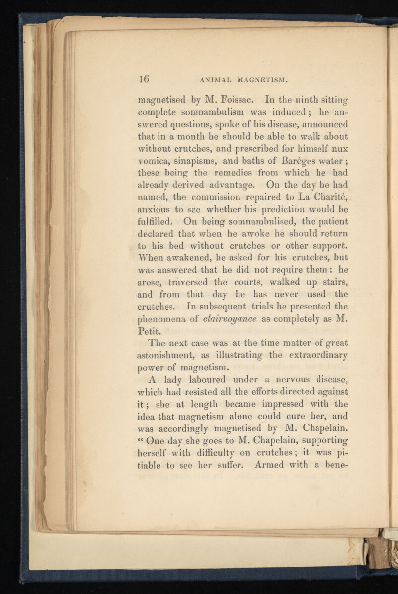 magnetised by M. Foissac. In the ninth sitting- complete somnambulism was induced ; he an swered questions, spoke of his disease, announced that in a month he should be able to walk about without crutches, and prescribed for himself nux vomica, sinapisms, and baths of JBarèges water ; these being the remedies from which he had already derived advantage. On the day he had named, the commission repaired to La Charité, anxious to see whether his prediction would be fulfilled. On being somnambulised, the patient declared that when he awoke he should return to his bed without crutches or other support. When awakened, he asked for his crutches, but was answered that he did not require them : he arose, traversed the courts, walked up stairs, and from that day he has never used the crutches. In subsequent trials he presented the phenomena of clairvoyance as completely as M. Petit. The next case was at the time matter of great astonishment, as illustrating the extraordinary power of magnetism. A lady laboured under a nervous disease, which had resisted all the efforts directed against it ; she at length became impressed with the idea that magnetism alone could cure her, and was accordingly magnetised by M. Chapelain. “ One day she goes to M. Chapelain, supporting herself with difficulty on crutches ; it was pi tiable to see her suffer. Armed with a bene-