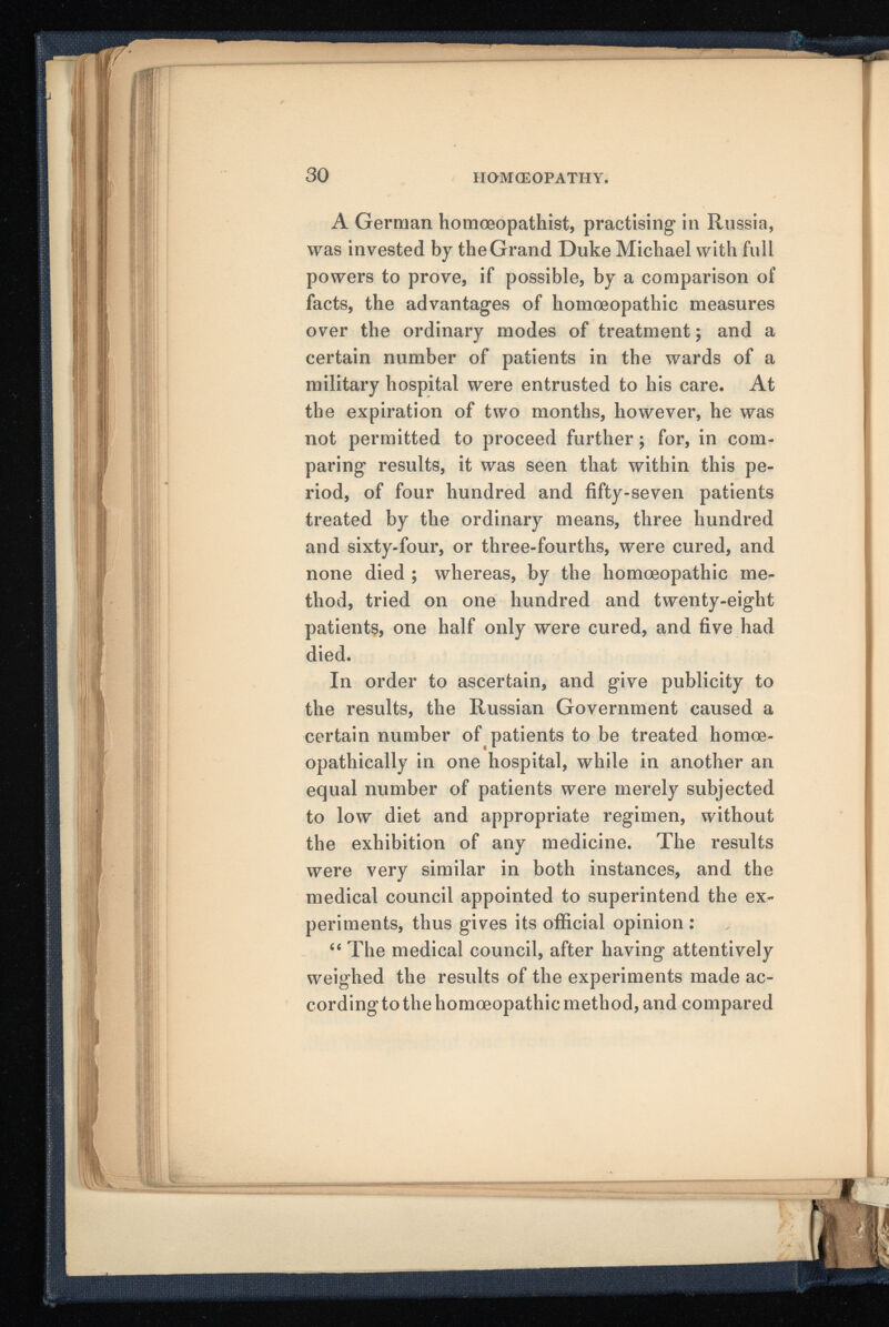 A German homceopathist, practising in Russia, was invested by the Grand Duke Michael with full powers to prove, if possible, by a comparison of facts, the advantages of homoeopathic measures over the ordinary modes of treatment; and a certain number of patients in the wards of a military hospital were entrusted to his care. At the expiration of two months, however, he was not permitted to proceed further; for, in com paring results, it was seen that within this pe riod, of four hundred and fifty-seven patients treated by the ordinary means, three hundred and sixty-four, or three-fourths, were cured, and none died ; whereas, by the homoeopathic me thod, tried on one hundred and twenty-eight patients, one half only were cured, and five had died. In order to ascertain, and give publicity to the results, the Russian Government caused a certain number of patients to be treated homoe- opathically in one hospital, while in another an equal number of patients were merely subjected to low diet and appropriate regimen, without the exhibition of any medicine. The results were very similar in both instances, and the medical council appointed to superintend the ex periments, thus gives its official opinion : “ The medical council, after having attentively weighed the results of the experiments made ac cording to the homoeopathic method, and compared