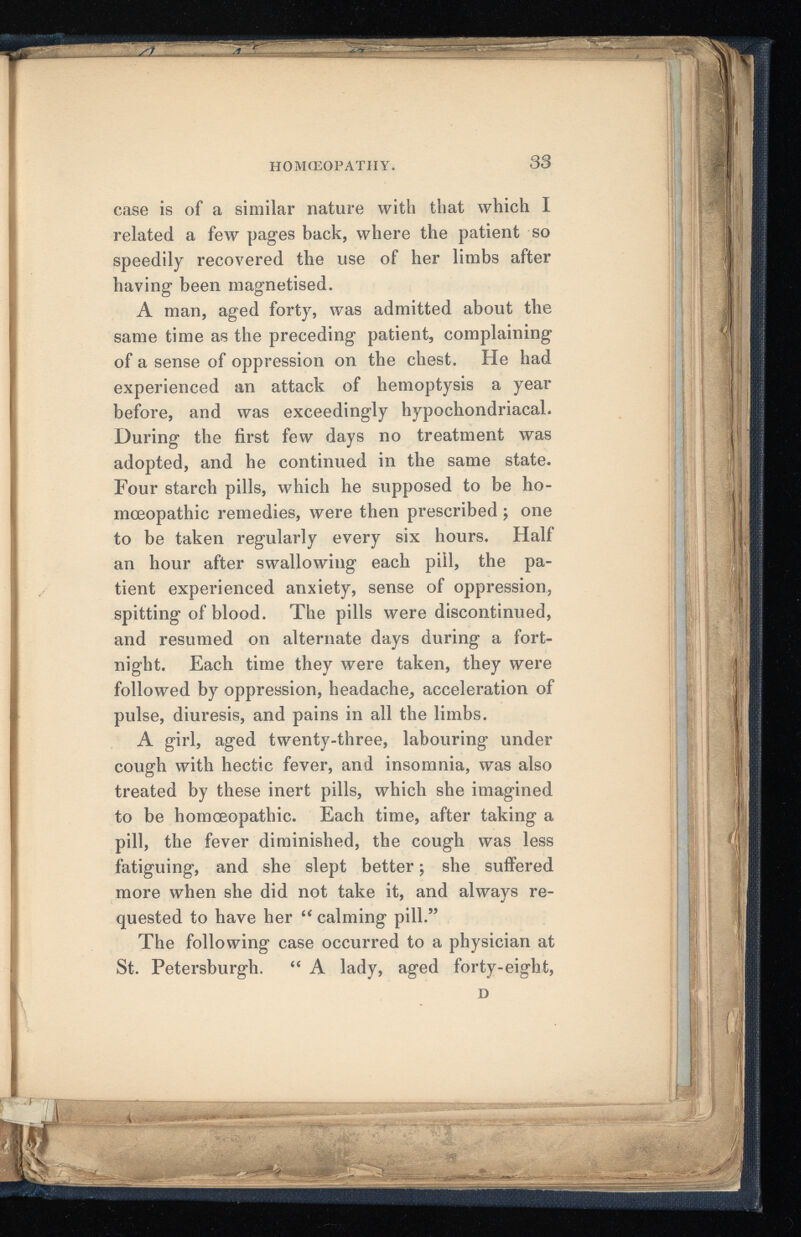 HOMOEOPATHY. 33 case is of a similar nature with that which I related a few pages back, where the patient so speedily recovered the use of her limbs after having been magnetised. A man, aged forty, was admitted about the same time as the preceding patient, complaining of a sense of oppression on the chest. He had experienced an attack of hemoptysis a year before, and was exceedingly hypochondriacal. During the first few days no treatment was adopted, and he continued in the same state. Four starch pills, which he supposed to be ho moeopathic remedies, were then prescribed ; one to be taken regularly every six hours. Half an hour after swallowing each pill, the pa tient experienced anxiety, sense of oppression, spitting of blood. The pills were discontinued, and resumed on alternate days during a fort night. Each time they were taken, they were followed by oppression, headache, acceleration of pulse, diuresis, and pains in all the limbs. A girl, aged twenty-three, labouring under cough with hectic fever, and insomnia, was also treated by these inert pills, which she imagined to be homoeopathic. Each time, after taking a pill, the fever diminished, the cough was less fatiguing, and she slept better; she suffered more when she did not take it, and always re quested to have her “ calming pill.” The following case occurred to a physician at St. Petersburgh. “ A lady, aged forty-eight,