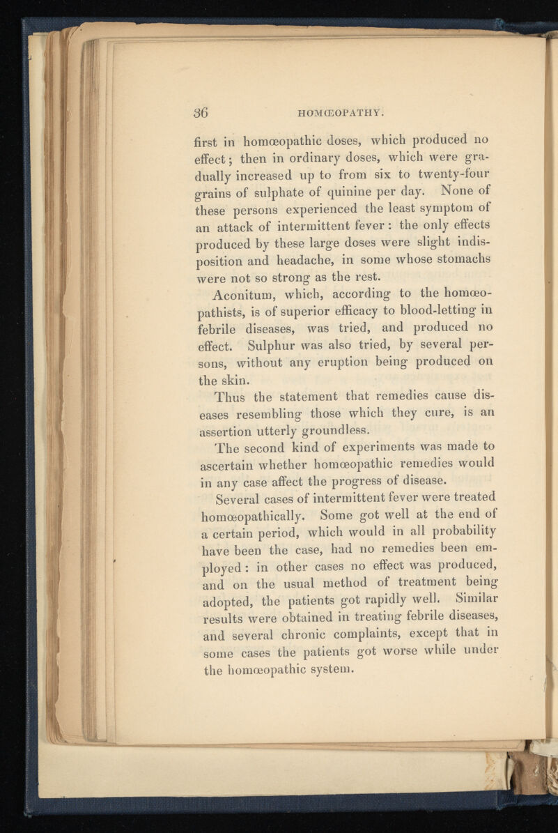 first in homoeopathic doses, which produced no effect; then in ordinary doses, which were gra dually increased up to from six to twenty-four grains of sulphate of quinine per day. None of these persons experienced the least symptom of an attack of intermittent fever: the only effects produced by these large doses were slight indis position and headache, in some whose stomachs were not so strong as the rest. Aconitum, which, according to the homoeo- pathists, is of superior efficacy to blood-letting in febrile diseases, was tried, and produced no effect. Sulphur was also tried, by several per sons, without any eruption being produced on the skin. Thus the statement that remedies cause dis eases resembling those which they cure, is an assertion utterly groundless. The second kind of experiments was made to ascertain whether homoeopathic remedies would in any case affect the progress of disease. Several cases of intermittent fever were treated homoeopathically. Some got well at the end of a certain period, which would in all probability have been the case, had no remedies been em ployed : in other cases no effect was produced, and on the usual method of treatment being adopted, the patients got rapidly well. Similar results were obtained in treating febrile diseases, and several chronic complaints, except that in some cases the patients got worse while under the homoeopathic system.