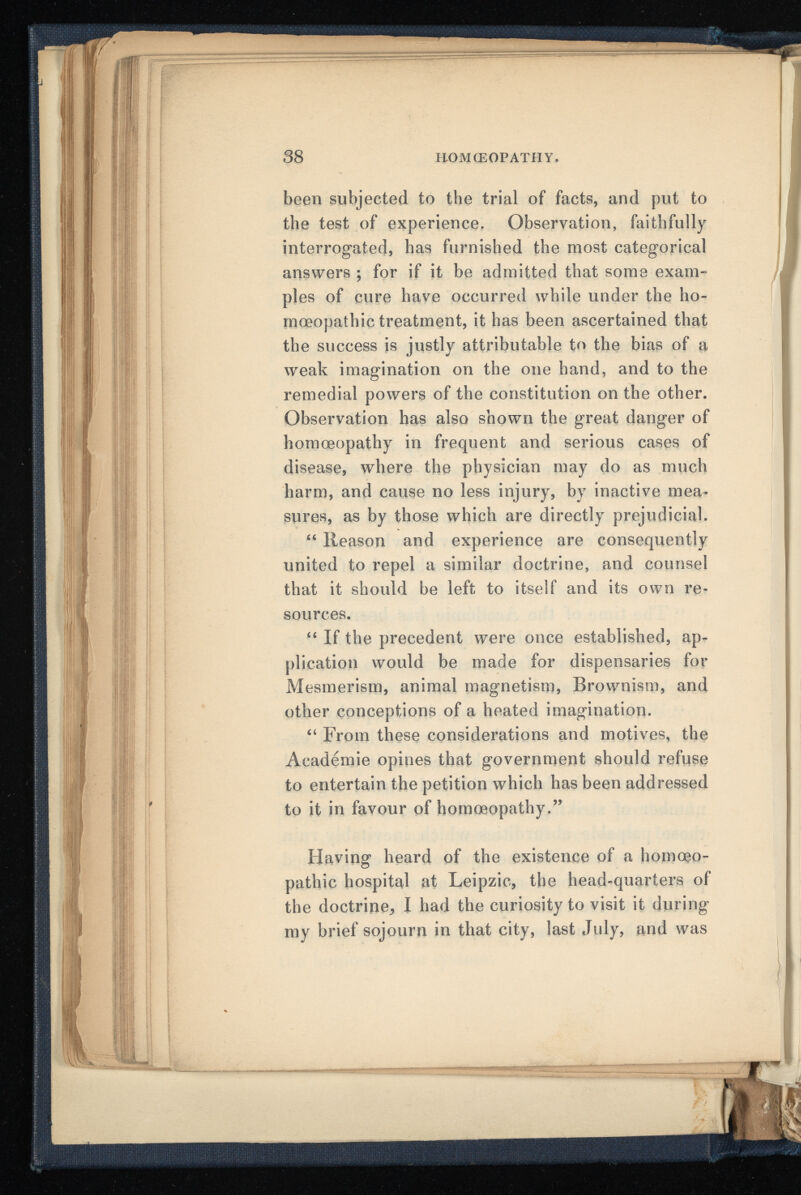 been subjected to the trial of facts, and put to the test of experience. Observation, faithfully interrogated, has furnished the most categorical answers ; for if it be admitted that some exam ples of cure have occurred while under the ho moeopathic treatment, it has been ascertained that the success is justly attributable to the bias of a weak imagination on the one hand, and to the remedial powers of the constitution on the other. Observation has also shown the great danger of homoeopathy in frequent and serious cases of disease, where the physician may do as much harm, and cause no less injury, by inactive mea sures, as by those which are directly prejudicial. “ Reason and experience are consequently united to repel a similar doctrine, and counsel that it should be left to itself and its own re sources. “ If the precedent were once established, ap plication would be made for dispensaries for Mesmerism, animal magnetism, Brownism, and other conceptions of a heated imagination. “ From these considerations and motives, the Academie opines that government should refuse to entertain the petition which has been addressed to it in favour of homoeopathy.” Having heard of the existence of a homoeo pathic hospital at Leipzic, the head-quarters of the doctrine, I had the curiosity to visit it during my brief sojourn in that city, last July, and was