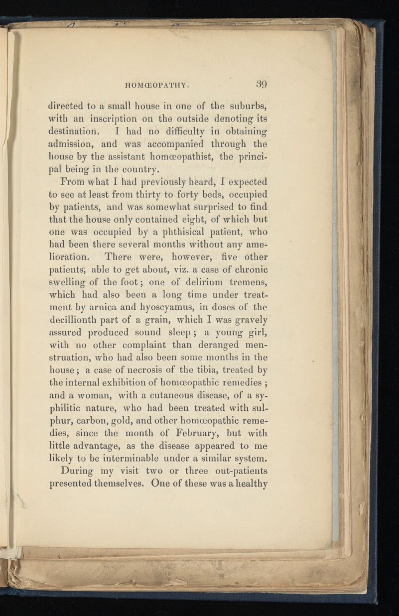 HOMOEOPATHY. 39 directed to a small house in one of the suburbs, with an inscription on the outside denoting its destination. I had no difficulty in obtaining admission, and was accompanied through the house by the assistant homœopathist, the princi pal being in the country. From what I had previously heard, I expected to see at least from thirty to forty beds, occupied by patients, and was somewhat surprised to find that the house only contained eight, of which but one was occupied by a phthisical patient, who had been there several months without any ame lioration. There were, however, five other patients, able to get about, viz. a case of chronic swelling of the foot ; one of delirium tremens, which had also been a long time under treat ment by arnica and hyoscyamus, in doses of the decillionth part of a grain, which I was gravely assured produced sound sleep ; a young girl, with no other complaint than deranged men struation, who had also been some months in the house ; a case of necrosis of the tibia, treated by the internal exhibition of homoeopathic remedies ; and a woman, with a cutaneous disease, of a sy philitic nature, who had been treated with sul phur, carbon, gold, and other homoeopathic reme dies, since the month of February, but with little advantage, as the disease appeared to me likely to be interminable under a similar system. During my visit two or three out-patients presented themselves. One of these was a healthy