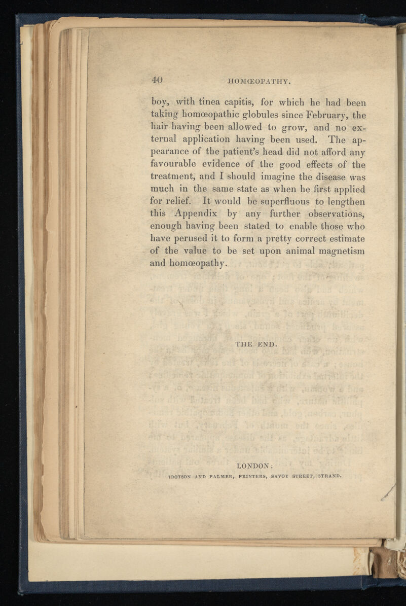 •HOMOEOPATHY. 40 boy, with tinea capitis, for which he had been taking homoeopathic globules since February, the hair having been allowed to grow, and no ex ternal application having been used. The ap pearance of the patient’s head did not afford any favourable evidence of the good effects of the treatment, and I should imagine the disease was much in the same state as when he first applied for relief. It would be superfluous to lengthen this Appendix by any further observations, enough having been stated to enable those who have perused it to form a pretty correct estimate of the value to be set upon animal magnetism and homoeopathy. THE END.