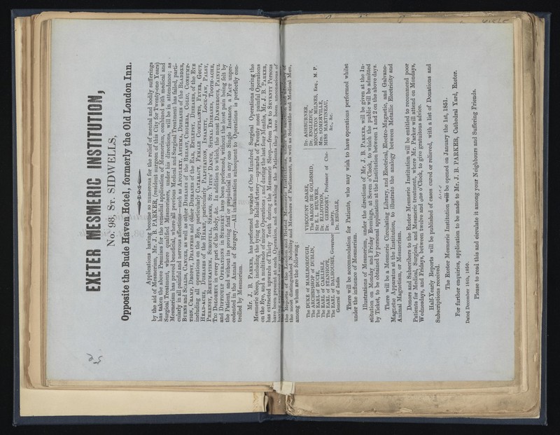 EXETER MESMERIC INSTITUTION, No. 98 , St. SID WELLS, Opposite the Bude Haven Hotel, formerly the Old London Inn. Applications having become so numerous for the relief of mental and bodily sufferings by the aid of Mesmerism, Mr. J. B. PARKER, (resident surgeon of this City for Twenty-one Years) has taken the above Premises for the remedial application of Mesmerism, combined with medical and Surgical Treatment, where qualified Mesmerisers, under his directions, will be in attendance; as Mesmerism has proved beneficial, where all previous Medical and Surgical Treatment has failed, parti cularly in all painful and nervous affections—such as Apoplexy. Asthma, Diseases of the Bladdeb Burns and Scalds, Cancer, as well as other Diseases of the Breast, Cholera, Colic, Consump tion, Cramp, Dbopsy, Deafness and other Diseases of the Ear, Epilepsy, Diseases, of the Eye including all operations on the Eye, particularly Cataract, Female Complaints, Fever, Gout, Head-ache, Diseases of the Heart, particularly Palpitation, Insanity, Lock-Jaw, Palsy' Phrensy, Rheumatism, Scrofula, Spasms, St. Vitus’Dance, Spinal Diseases, Tooth-ache’ Tic Doloreux in every part of the Body, &c. In addition to which, the most Dangerous, Painful and Difficult Operations in Surgery have been performed, without the least pain being felt bv the Patient, and without its proving fatal or prejudicial in any one Single Instance, a Fact unpre cedented in the Annals of Surgery.—All inflammation subsequent to Operations is perfectly con- trolled by Mesmerism. Mr. J. B. Parker, has performed upwards of One Hundred Surgical Operations during the Mesmeric Sleep, including the tying the Badial Artery—upwards of Twenty most painful Operations on the Eye, and a multitude of minor Operations ; and during the last four Months, Mr. J. B. Parker, has extracted upwards of Thirty Teeth during the Mesmeric Sleep.—from Ten to Seventy Persons* have been present at each Operation, and on awaking the Patients they have been unconscious of havinar exDerieneed anv nain. ne pfogi^ss^ anew— -uu. & mjwjwjuxm., LHXfcjjJUjmuu. KJJ Y7XA« v—TT xuuia v^ riT -. the Tteports of the London and Bristol Mesmeric Institutions, under the sanction ana advo J 1 1 J • • * „1 3 w I IV/f 1 O TYX nrx h asi WPI 1 , 1 «r sanction and advocacy of the most distinguished Nobility and Members of Parliament, as well as Scientific and Medical Men, among whom are the following: The DUKE of MARLBOROUGH, The ARCHBISHOP of DUBLIN, The EARL of DUC1E, The EARL of CARLISLE, The EARL of STANHOPE, The EARL of DALHOUSIE, Governor General of India VISCOUNT ADARE, The BARON DE GOLDSMID, Sir E. L. BULWER, Dr. ELLIOTSON, Dr. GREGORY, Professor of Che mistry, Dr. ESDAILE, Dr. ASHBURNER, Dr. ENGLEDUE, MONCKTON MILNES, Esq., M. P. Mrs. SOMERVILLE, MISS MARTINEAU, &c., &c. There will be accommodation for Patients, who may wish to have operations performed whilst under tbe influence of Mesmerism. Illustrations of Mesmerism, under tbe directions of Mr. J. B. Parker, will be given In stitution on Monday and Friday Evenings, at Seven o’Clock, to which tbe public will be admitted by Ticket, to be obtained by personal application at the Institution between 1 and 2 on the above days. There will be a Mesmeric Circulating Library, and Electrical, Electro-Magnetic, and Galvano- Magnetic Apparatus at the Institution, to illustrate the analogy between Metallic Electricity an Animal Magnetism, or Mesmerism. Donors and Subscribers to the Exeter Mesmeric Institution will be entitled to recommend poor Patients for Medical, Surgical, and Mesmeric treatment, where Mr. Parker will attend on Mondays, Wednesdays, and Fridays, between twelve and oR e o’Clock, to give gratuitous advice. Half-Yearly Eeports will be published of cases cured or relieved, with a list of Donations and Subscriptions received. The Exeter Mesmeric Institution with be opened on January tbe 1st, 1851. For further enquiries, application to be made to Mr, J. B. PAKKEB, Cathedral Yard, Exeter. Dated December 16th, 1850. Please to read this and circulate it among your Neighbours and Suffering Friends.
