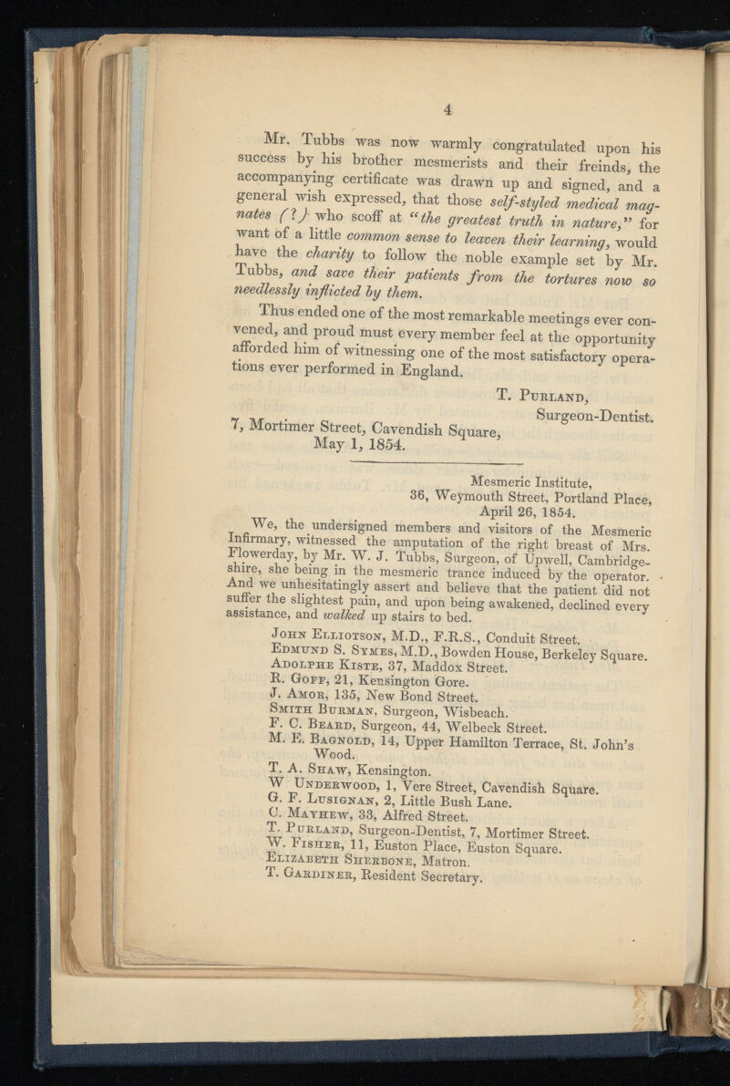 Mr. Tubbs was now warmly congratulated upon his success by his brother mesmerists and their freinds, the accompanying certificate was drawn up and signed, and a general wish expressed, that those self-styled medical mag nates (1J who scoff at “the greatest truth in nature ,” for want of a little common sense to leaven their learning , would have the charity to follow the noble example set by Mr. Tubbs, and save their patients from the tortures now so needlessly inflicted by them . Thus ended one of the most remarkable meetings ever con vened, and proud must every member feel at the opportunity afforded him of witnessing one of the most satisfactory opera tions ever performed in England. T. PtJRLAND, Surgeon-Dentist. 7, Mortimer Street, Cavendish Square, May 1, 1854. Mesmeric Institute, 36, Weymouth Street, Portland Place, April 26, 1854. We, the undersigned members and visitors of the Mesmeric Infirmary, witnessed the amputation of the right breast of Mrs. Flowerday, by Mr. W. J. Tubbs, Surgeon, of Upwell, Cambridge shire, she being in the mesmeric trance induced by the operator. And we unhesitatingly assert and believe that the patient did not suffer the slightest pain, and upon being awakened, declined every assistance, and walked up stairs to bed. John Elliotson, M.D., F.R.S., Conduit Street. Edmund S. Symes, M.D., Bowden House, Berkeley Square. Adolphe Kiste, 37, Maddox Street. It. Goee, 21, Kensington Gore. J. Amor, 135, New Bond Street. Smith Burman, Surgeon, Wisbeach. F. C. Beard, Surgeon, 44, Welbeck Street. M. E. Bagnold, 14, Upper Hamilton Terrace, St. John's Wood. T. A. Shaw, Kensington. W Underwood, 1, Yere Street, Cavendish Square. G. F. Ldsignan, 2, Little Bush Lane. C. Mathew, 33, Alfred Street. T. Purland, Surgeon-Dentist, 7, Mortimer Street. W. Fisher, 11, Euston Place, Euston Square. Elizabeth Siierbone, Matron. T. Gardiner, Besident Secretary.