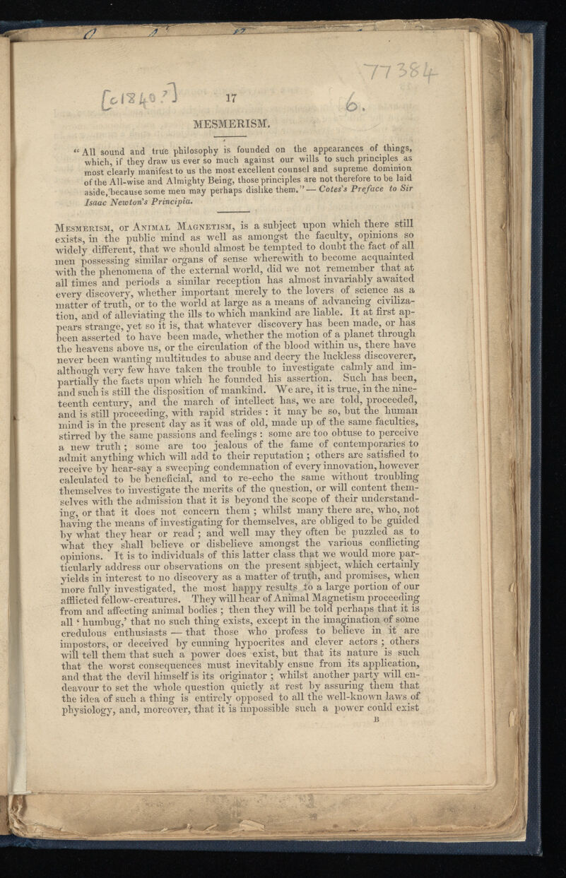 W 17 MESMERISM. £ A11 sound and true philosophy is founded on the appearances of things, which, if they draw us ever so much against our wills to such principles as most clearly manifest to us the most excellent counsel and supreme dominion of the All-wise and Almighty Being, those principles are not therefore to be laid aside,'because some men may perhaps dislike them. ”— Cotes's Preface to Sir Isaac Newton's Principia. Mesmerism, or Animal Magnetism, is a subject upon which there still exists, in the public mind as well as amongst the faculty, opinions so widely different, that we should almost be tempted to doubt the fact of all men possessing similar organs of sense wherewith to become acquainted with the phenomena of the external world, did we not remember that at ail times and periods a similar reception has almost invariably awaited every discovery, whether important merely to the lovers of science as a matter of truth, or to the world at large as a means of advancing civiliza tion, and of alleviating the ills to which mankind are liable. It at first ap pears strange, yet so it is, that whatever discovery has been made, or has been asserted to have been made, whether the motion of a planet through the heavens above us, or the circulation of the blood within us, there have never been wanting multitudes to abuse and decry the luckless discoverer, although very few have taken the trouble to investigate calmly and im partially the facts upon which he founded his assertion. Such has been, and such is still the disposition of mankind. We are, it is true, in the nine teenth century, and the march of intellect has, we are told, proceeded, and is still proceeding, with rapid strides : it may be so, but the human mind is in the present day as it was of old, made up of the same faculties, stirred by the same passions and feelings : some are too obtuse to perceive a new truth ; some are too jealous of the fame of contemporaries to admit anything which will add to their reputation ; others are satisfied to receive by hear-say a sweeping condemnation of every innovation, however calculated to be beneficial, and to re-echo the same without troubling themselves to investigate the merits of the question, or will content them selves with the admission that it is beyond the scope of their understand ing, or that it does not concern them ; whilst many there are, who, not having the means of investigating for themselves, are obliged to be guided by what they hear or read ; and well may they often be puzzled as to what they shall believe or disbelieve amongst the various conflicting opinions. It is to individuals of this latter class that we would more par ticularly address our observations on the present subject, which certainly yields in interest to no discovery as a matter of truth, and promises, when more fully investigated, the most happy results to a large portion of our afflicted fellow-creatures. They will hear of Animal Magnetism proceeding from and affecting animal bodies ; then they will be told perhaps that it is all 6 humbug,’ that no such thing exists, except in the imagination of some credulous enthusiasts •— that those who profess to believe in it are impostors, or deceived by cunning hypocrites and clever actors ; others will tell them that such a power does exist, but that its nature is such that the worst consequences must inevitably ensue from its application, and that the devil himself is its originator ; whilst another party will en deavour to set the whole question quietly at rest by assuring them that the idea of such a thing is entirely opposed to all the well-known laws of physiology, and, moreover, that it is impossible such a power could exist ;S m