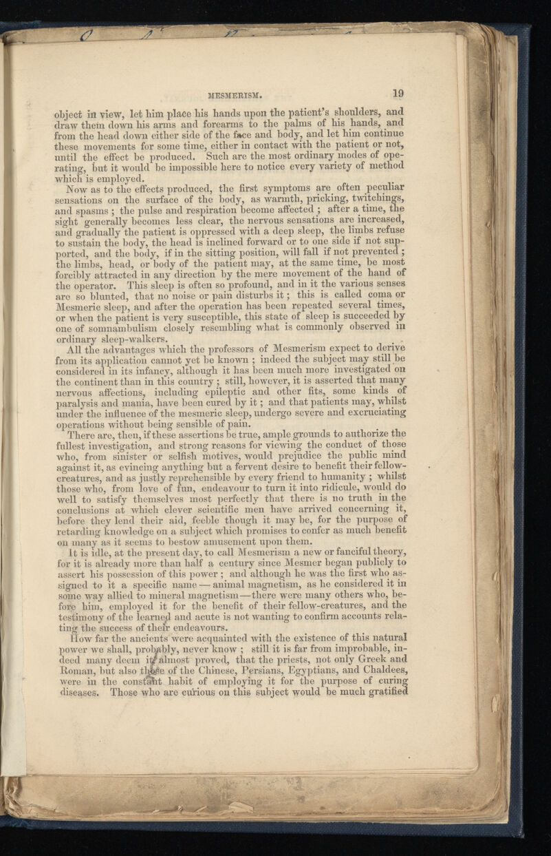 object in view, let him place bis bands upon tbe patient’s shoulders, and draw them down his arms and forearms to the palms of his hands, and from the head down either side of the f*ce and body, and let him continue these movements for some time, either in contact with the patient or not, until the effect be produced. Such are the most ordinary modes of ope rating, but it would be impossible here to notice every variety of method which is employed. Now as to the effects produced, the first symptoms are often peculiar sensations on the surface of the body, as warmth, pricking, twitchings, and spasms ; the pulse and respiration become affected ; after a time, the sight generally becomes less clear, the nervous sensations are increased, and gradually the patient is oppressed with a deep sleep, the limbs refuse to sustain the body, the head is inclined forward or to one side if not sup ported, and the body, if in the sitting position, will fall if not prevented ; the limbs, head, or body of the patient may, at the same time, be most forcibly attracted in any direction by the mere movement of the hand of the operator. This sleep is often so profound, and in it the various senses are so blunted, that no noise or pain disturbs it; this is called coma or Mesmeric sleep, and after the operation has been repeated several times, or when the patient is very susceptible, this state of sleep is succeeded by one of somnambulism closely resembling what is commonly observed ill ordinary sleep-walkers. All the advantages which the professors of Mesmerism expect to derive from its application cannot yet be known ; indeed the subject may still be considered in its infancy, although it has been much more investigated on the continent than in this country ; still, however, it is asserted that many nervous affections, including epileptic and other fits, some kinds of paralysis and mania, have been cured by it; and that patients may, whilst under the influence of the mesmeric sleep, undergo severe and excruciating operations without being sensible of pain. There are, then, if these assertions be true, ample grounds to authorize the fullest investigation, and strong reasons for viewing the conduct of those who, from sinister or selfish motives, would prejudice the public mind against it, as evincing anything but a fervent desire to benefit their fellow- creatures, and as justly reprehensible by every friend to humanity ; whilst those who, from love of fun, endeavour to turn it into ridicule, would do well to satisfy themselves most perfectly that there is no truth in the conclusions at which clever scientific men have arrived concerning it, before they lend their aid, feeble though it may be, for the purpose of retarding knowledge on a subject which promises to confer as much benefit on many as it seems to bestow amusement upon them. It is idle, at the present day, to call Mesmerism a new or fanciful theory, for it is already more than half a century since Mesmer began publicly to assert his possession of this power; and although he was the first who as signed to it a specific name — animal magnetism, as he considered it in some way allied to mineral magnetism—there were many others who, be fore him, employed it for the benefit of their fellow-creatures, and the testimony of the learned and acute is not wanting to confirm accounts rela ting the success of their endeavours. How far the ancients were acquainted with the existence of this natural power we shall, probably, never know ; still it is far from improbable, in deed many deem itf almost proved, that the priests, not only Greek and Homan, but also thjple of the Chinese, Persians, Egyptians, and Chaldees, were in the constant habit of employing it for the purpose of curing diseases. Those who are curious on this subject would be much gratified