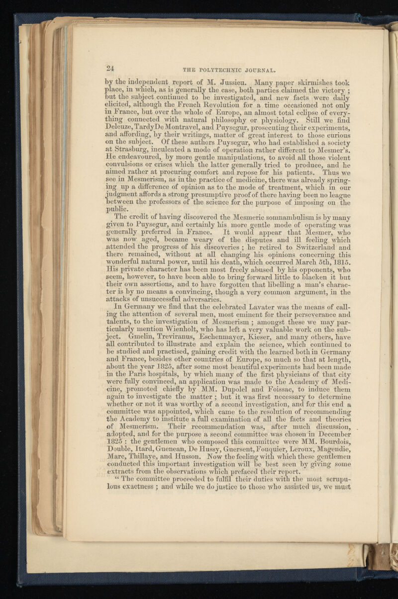 24 THE POLYTECHNIC JOURNAL. by the independent report of M. Jussieu. Many paper skirmishes took place, in which, as is generally the case, both parties claimed the victory ; but the subject continued to be investigated, and new facts were daily elicited, although the French Revolution for a time occasioned not only in France, but over the whole of Europe, an almost total eclipse of every thing connected with natural philosophy or physiology. Still we find Deleuze,TardyDe Montravel, and Puysegur, prosecuting their experiments, and affording, by their writings, matter of great interest to those curious on the subject. Of these authors Puysegur, who had established a society at Strasburg, inculcated a mode of operation rather different to Mesmer’s. He endeavoured, by more gentle manipulations, to avoid all those violent convulsions or crises which the latter generally tried to produce, and he aimed rather at procuring comfort ana repose for his patients. Thus we see in Mesmerism, as in the practice of medicine, there was already spring ing up a difference of opinion as to the mode of treatment, which in our judgment affords a strong presumptive proof of there having been no league between the professors of the science for the purpose of imposing on the public. The credit of having discovered the Mesmeric somnambulism is by many given to Puysegur, and certainly his more gentle mode of operating was generally preferred in France. It would appear that Mesmer, who was now aged, became weary of the disputes and ill feeling which attended the progress of his discoveries ; he retired to Switzerland and there remained, without at all changing his opinions concerning this wonderful natural power, until his death, which occurred March 5th, 1815. His private character has been most freely abused by his opponents, who seem, however, to have been able to bring forward little to blacken it but their own assertions, and to have forgotten that libelling a man’s charac ter is by no means a convincing, though a very common argument, in the attacks of unsuccessful adversaries. In Germany we find that the celebrated Lavater was the means of call ing the attention of several men, most eminent for their perseverance and talents, to the investigation of Mesmerism ; amongst these we may par ticularly mention Wienholt, who has left a very valuable work on the sub ject. Gmelin, Treviranus, Eschenmayer, Kieser, and many others, have all contributed to illustrate and explain the science, which continued to be studied and practised, gaining credit with the learned both in Germany and France, besides other countries of Europe, so much so that at length, about the year 1825, after some most beautiful experiments had been made in the Paris hospitals, by which many of the first physicians of that city were fully convinced, an application was made to the Academy of Medi cine, promoted chiefly by MM. Dupolel and Foissac, to induce them again to investigate the matter ; but it was first necessary to determine whether or not it was worthy of a second investigation, and for this end a committee was appointed, which came to the resolution of recommending the Academy to institute a full examination of all the facts and theories of Mesmerism. Their recommendation was, after much discussion, adopted, and for the purpose a second committee was chosen in December 1825 : the gentlemen who composed this committee were MM. Bourdois, Double, Itard, Guenean, De Hussy, Guersent, Fouquier, Leroux, Magendie, Marc, Thillaye, and Husson. Now the feeling with which these gentlemen conducted this important investigation will be best seen by giving some extracts from the observations which prefaced their report. 66 The committee proceeded to fulfil their duties with the most scrupu lous exactness ; and while we do justice to those who assisted us, we must