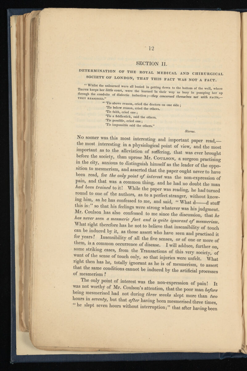 SECTION II. DETERMINATION OF THE ROYAL MEDICAL AND CHIRURGICAL SOCIETY OF LONDON, THAT THIS FACT WAS NOT A FACT. “ Whilst the unlearned were all busied in getting down to the bottom of the well, where Truth keeps her little court, were the learned In their way as busy in pumping her up through the conduits of dialectic induction ;—they concerned themselves not with facts,— THEY REASONED.” “ 'Tis above reason, cried the doctors on one side ; 'Tis below reason, cried the others. 'Tis faith, cried one ; 'Tis a fiddlestick, said the others. 'Tis possible, cried one ; ’Tis impossible said the others.” Sterne. No sooner was this most interesting and important paper read,— the most interesting in a physiological point of view, and the most important as to the alleviation of suffering, that was ever brought before the society, than uprose Mr. Coulson, a surgeon practising in the city, anxious to distinguish himself as the leader of the oppo sition to mesmerism, and asserted that the paper ought never to have been read, for the only point of interest was the non-expression of pain, and that was a common thing, and he had no doubt the man had been trained to it! While the paper was reading, he had turned round to one of the authors, as to a perfect stranger, without know ing him, as he has confessed to me, and said, “ What d d stuff this is:’ 5 so that his feelings were strong whatever was his judgment. Mr. Coulson has also confessed to me since the discussion, that he has never seen a mesmeric fact and is quite ignorant of mesmerism . What right therefore has he not to believe that insensibility of touch can be induced by it, as those assert who have seen and practised it for years? Insensibility of all the five senses, or of one or more of them, is a common occurrence of disease. I will adduce, further on, some striking cases, from the Transactions of this very society, of want of the sense of touch only, so that injuries were unfelt. What right then has he, totally ignorant as he is of mesmerism, to assert that the same conditions cannot be induced by the artificial processes of mesmerism ? The only point of interest was the non-expression of pain! It was not worthy of Mr. Coulson’s attention, that the poor man before being mesmerised had not during three weeks slept more than two hours in seventy , but that after having been mesmerised three times, “ he slept seven hours without interruption;” that after having been