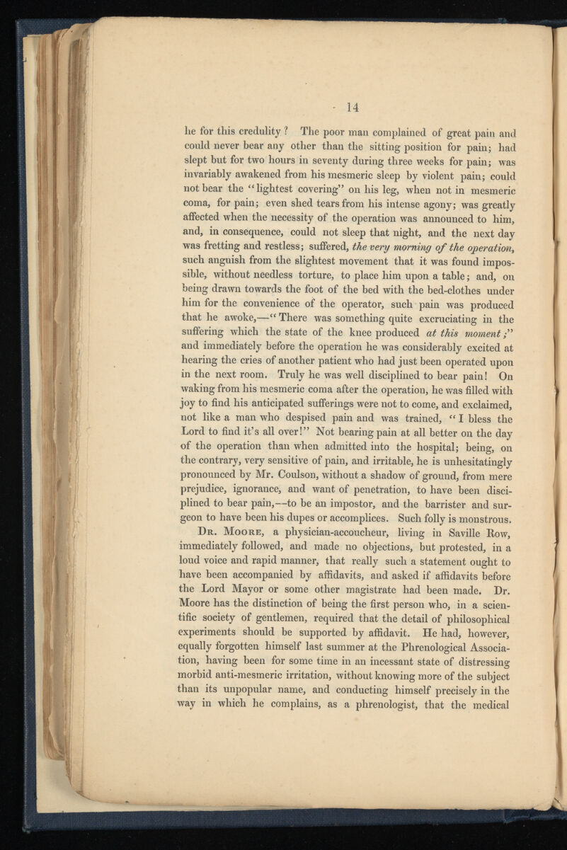 lie for this credulity ? The poor man complained of great pain and could never bear any other than the sitting position for pain; had slept but for two hours in seventy during three weeks for pain; was invariably awakened from his mesmeric sleep by violent pain; could not bear the “lightest covering” on his leg, when not in mesmeric coma, for pain; even shed tears from his intense agony; was greatly affected when the necessity of the operation was announced to him, and, in consequence, could not sleep that night, and the next day was fretting and restless; suffered, the very morning of the operation , such anguish from the slightest movement that it was found impos sible, without needless torture, to place him upon a table; and, on being drawn towards the foot of the bed with the bed-clothes under him for the convenience of the operator, such pain was produced that he awoke,—“ There was something quite excruciating in the suffering which the state of the knee produced at this moment ;” and immediately before the operation he was considerably excited at hearing the cries of another patient who had just been operated upon in the next room. Truly he was well disciplined to bear pain! On waking from his mesmeric coma after the operation, he was filled with joy to find his anticipated sufferings were not to come, and exclaimed, not like a man who despised pain and was trained, “ I bless the Lord to find it’s all over!” Not bearing pain at all better on the day of the operation than when admitted into the hospital; being, on the contrary, very sensitive of pain, and irritable, he is unhesitatingly pronounced by Mr. Coulson, without a shadow of ground, from mere prejudice, ignorance, and want of penetration, to have been disci plined to bear pain,—to be an impostor, and the barrister and sur geon to have been his dupes or accomplices. Such folly is monstrous. Dr. Moore, a physician-accoucheur, living in Saville Row, immediately followed, and made no objections, but protested, in a loud voice and rapid manner, that really such a statement ought to have been accompanied by affidavits, and asked if affidavits before the Lord Mayor or some other magistrate had been made. Dr. Moore has the distinction of being the first person who, in a scien tific society of gentlemen, required that the detail of philosophical experiments should be supported by affidavit. He had, however, equally forgotten himself last summer at the Phrenological Associa tion, having been for some time in an incessant state of distressing morbid anti-mesmeric irritation, without knowing more of the subject than its unpopular name, and conducting himself precisely in the way in which he complains, as a phrenologist, that the medical