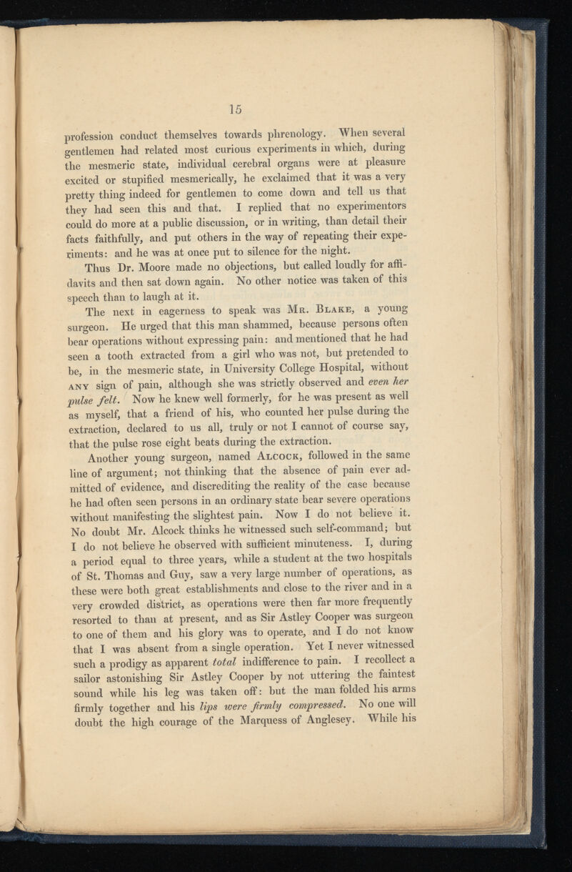 15 profession conduct themselves towards phrenology. When several gentlemen had related most curious experiments in which, during the mesmeric state, individual cerebral organs were at pleasure excited or stupified mesmerically, he exclaimed that it was a very pretty thing indeed for gentlemen to come down and tell us that they had seen this and that. I replied that no experimentors could do more at a public discussion, or in writing, than detail their facts faithfully, and put others in the way of repeating their expe riments: and he was at once put to silence for the night. Thus Dr. Moore made no objections, but called loudly for affi davits and then sat down again. No other notice was taken of this speech than to laugh at it. The next in eagerness to speak was Mr. Blake, a young surgeon. He urged that this man shammed, because persons often bear operations without expressing pain: and mentioned that he had seen a tooth extracted from a girl who was not, but pretended to be, in the mesmeric state, in University College Hospital, without any sign of pain, although she was strictly observed and even her pulse felt. Now he knew well formerly, for he was present as well as myself, that a friend of his, who counted her pulse during the extraction, declared to us all, truly or not I cannot of course say, that the pulse rose eight beats during the extraction. Another young surgeon, named Alcock, followed in the same line of argument; not thinking that the absence of pain ever ad mitted of evidence, and discrediting the reality of the case because he had often seen persons in an ordinary state bear severe operations without manifesting the slightest pain. Now I do not believe it. very crowded district, as operations were then far more frequently resorted to than at present, and as Sir Astley Cooper was surgeon to one of them and his glory was to operate, and I do not know that I was absent from a single operation. Yet I never witnessed such a prodigy as apparent total indifference to pain. I recollect a sailor astonishing Sir Astley Cooper by not uttering the faintest sound while his leg was taken off: but the man folded his arms firmly together and his lips were firmly compressed. No one will doubt the high courage of the Marquess of Anglesey. While his is