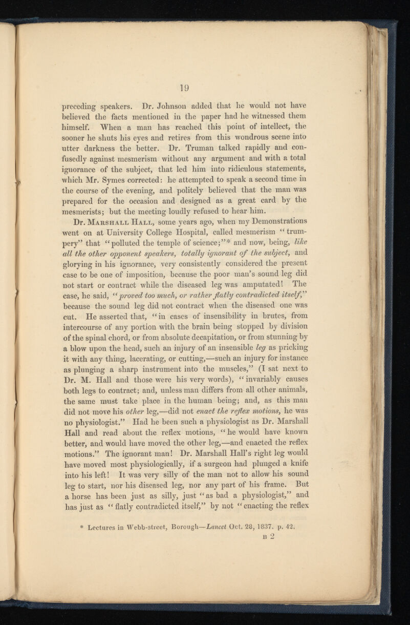 preceding speakers. Dr. Johnson added that he would not have believed the facts mentioned in the paper had he witnessed them himself. When a man has reached this point of intellect, the sooner he shuts his eyes and retires from this wondrous scene into utter darkness the better. Dr. Truman talked rapidly and con fusedly against mesmerism without any argument and with a total ignorance of the subject, that led him into ridiculous statements, which Mr. Symes corrected: he attempted to speak a second time in the course of the evening, and politely believed that the man was prepared for the occasion and designed as a great card by the mesmerists; but the meeting loudly refused to hear him. Dr. Marshall Hall, some years ago, when my Demonstrations went on at University College Hospital, called mesmerism “ trum pery” that “polluted the temple of science;”* and now, being, like all the other opponent speakers , totally ignorant of the subject , and glorying in his ignorance, very consistently considered the present case to be one of imposition, because the poor man’s sound leg did not start or contract while the diseased leg was amputated! The case, he said, “ proved too much , or rather flatly contradicted itselff because the sound leg did not contract when the diseased one was cut. He asserted that, “ in cases of insensibility in brutes, from, intercourse of any portion with the brain being stopped by division of the spinal chord, or from absolute decapitation, or from stunning by a blow upon the head, such an injury of an insensible leg as pricking it with any thing, lacerating, or cutting,-—such an injury for instance as plunging a sharp instrument into the muscles,” (I sat next to Dr. M. Hall and those were his very words), “ invariably causes both legs to contract; and, unless man differs from all other animals, the same must take place in the human being; and, as this man did not move his other leg,—did not enact the reflex motions , he was no physiologist.” Had he been such a physiologist as Dr. Marshall Hall and read about the reflex motions, “ he would have known better, and would have moved the other leg,—and enacted the reflex motions.” The ignorant man! Dr. Marshall Hall’s right leg would have moved most physiologically, if a surgeon had plunged a knife into his left! It was very silly of the man not to allow his sound leg to start, nor his diseased leg, nor any part of his frame. But ahorse has been just as silly, just “as bad a physiologist,” and has just as “ flatly contradicted itself,” by not “enacting the reflex * Lectures in Webb-street, Borough —-Lancet Oct. 28, 1837. p. 42. n 2