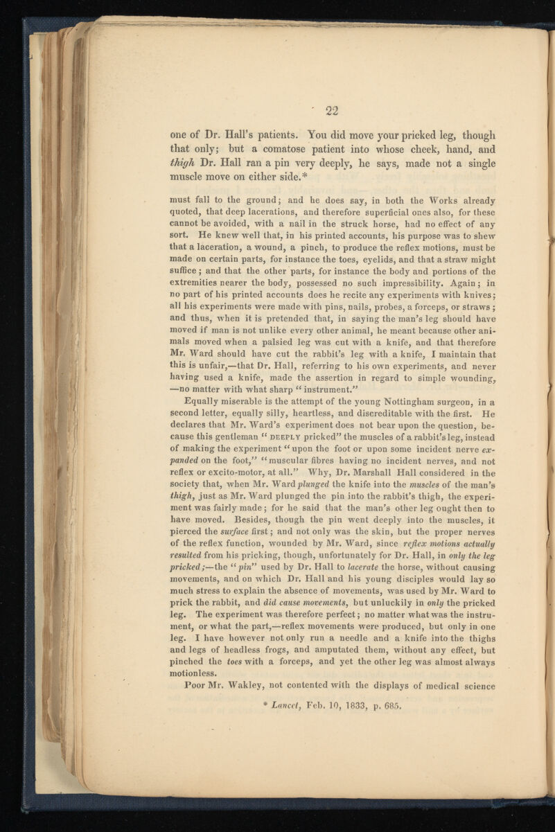 one of Dr. Hall’s patients. You did move your pricked leg, though that only; but a comatose patient into whose cheek, hand, and thigh Dr. Hall ran a pin very deeply, he says, made not a single muscle move on either side.* must fall to the ground; and he does say, in both the Works already quoted, that deep lacerations, and therefore superficial ones also, for these cannot be avoided, with a nail in the struck horse, had no effect of any sort. He knew well that, in his printed accounts, his purpose was to shew that a laceration, a wound, a pinch, to produce the reflex motions, must be made on certain parts, for instance the toes, eyelids, and that a straw might suffice ; and that the other parts, for instance the body and portions of the extremities nearer the body, possessed no such impressibility. Again; in no part of his printed accounts does he recite any experiments with knives; all his experiments were made with pins, nails, probes, a forceps, or straws ; and thus, when it is pretended that, in saying the man’s leg should have moved if man is not unlike every other animal, he meant because other ani mals moved when a palsied leg was cut with a knife, and that therefore Mr, Ward should have cut the rabbit’s leg with a knife, I maintain that this is unfair,—that Dr. Hall, referring to his ow r n experiments, and never having used a knife, made the assertion in regard to simple wounding, —no matter with what sharp “ instrument.” Equally miserable is the attempt of the young Nottingham surgeon, in a second letter, equally silly, heartless, and discreditable with the first. He declares that Mr. Ward’s experiment does not bear upon the question, be cause this gentleman “ deeply pricked” the muscles of a rabbit’s leg, instead of making the experiment “upon the foot or upon some incident nerve ex panded on the foot,” “muscular fibres having no incident nerves, and not reflex or excito-motor, at all.” Why, Dr. Marshall Hall considered in the society that, when Mr. Ward plunged the knife into the muscles of the man’s thigh , just as Mr. Ward plunged the pin into the rabbit’s thigh, the experi ment was fairly made; for he said that the man’s other leg ought then to have moved. Besides, though the pin went deeply into the muscles, it pierced the surface first; and not only was the skin, but the proper nerves of the reflex function, wounded by Mr. Ward, since reflex motions actually resulted from his pricking, though, unfortunately for Dr. Hall, in only the leg pricked; —the “pin” used by Dr. Hall to lacerate the horse, without causing movements, and on which Dr. Hall and his young disciples w r ould lay so much stress to explain the absence of movements, was used by Mr. Ward to prick the rabbit, and did cause movements , but unluckily in only the pricked leg. The experiment was therefore perfect; no matter what was the instru ment, or what the part,—reflex movements were produced, but only in one leg. I have however not only run a needle and a knife into the thighs and legs of headless frogs, and amputated them, without any effect, but pinched the toes with a forceps, and yet the other leg was almost always motionless. Poor Mr. Wakley, not contented with the displays of medical science ♦ Lancet , Feb. 10, 1833, p. 685.