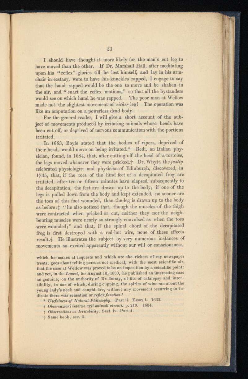 I should have thought it more likely for the man’s cut leg to have moved than the other. If Dr. Marshall Hall, after meditating upon his “ reflex” glories till he lost himself, and lay in his arm chair in ecstacy, were to have his knuckles rapped, I engage to say that the hand rapped would be the one to move and be shaken in the air, and “ enact the reflex motions,” so that all the bystanders would see on which hand he was rapped. The poor man at Wellow made not the slightest movement of either leg! The operation was like an amputation on a powerless dead body. For the general reader, I will give a short account of the sub ject of movements produced by irritating animals whose heads have been cut off, or deprived of nervous communication with the portions irritated. In 1663, Boyle stated that the bodies of vipers, deprived of their head, would move on being irritated.* Redi, an Italian phy sician, found, in 1684, that, after cutting off the head of a tortoise, the legs moved whenever they were pricked.f Dr. Whytt, th z justly celebrated physiologist and physician of Edinburgh, discovered, in 1745, that, if the toes of the hind feet of a decapitated frog are irritated, after ten or fifteen minutes have elapsed subsequently to the decapitation, the feet are drawn up to the body; if one of the legs is pulled down from the body and kept extended, no sooner are the toes of this foot wounded, than the leg is drawn up to the body as before:{ “he also noticed that, though the muscles of the thigh were contracted when pricked or cut, neither they nor the neigh bouring muscles were nearly so strongly convulsed as when the toes were wounded;” and that, if the spinal chord of the decapitated frog is first destroyed with a red-hot wire, none of these effects result.§ He illustrates the subject by very numerous instances of movements so excited apparently without our will or consciousness, which he makes at inquests and which are the richest of my newspaper treats, goes about telling persons not medical, with the most scientific air, that the case at Wellow was proved to be an imposition by a scientific point: and yet, in the Lancet , for August 18, 1830, he published an interesting case as genuine, on the authority of Dr. Imray, of fits of catalepsy and insen sibility, in one of which, during cupping, the spirits of wine ran about the young lady’s neck and caught fire, without any movement occurring to in dicate there was sensation or reflex function ! * Usefulness of Natural Philosophy. Part ii. Essay i. 1663. t Ohservazioni intorno agli animali viventi. p. 210. 1684. % Observations on Irritability. Sect. iv. Part 4. § Same book, sec. ii.