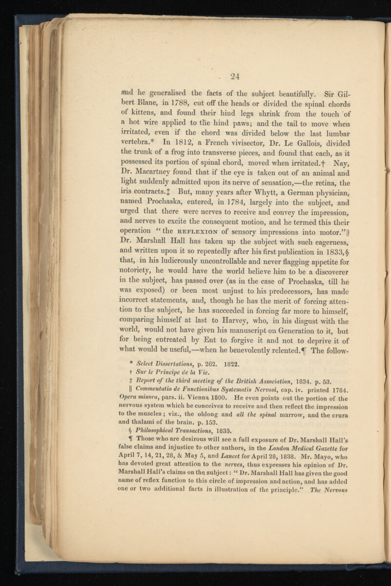 £nd he generalised the facts of the subject beautifully. Sir Gil bert Blane, in 1788, cut off the heads or divided the spinal chords of kittens, and found their hind legs shrink from the touch of a hot wire applied to the hind paws; and the tail to move when irritated, even if the chord was divided below the last lumbar vertebra.* In 1812, a French vivisector, Dr. Le Gallois, divided the trunk of a frog into transverse pieces, and found that each, as it possessed its portion of spinal chord, moved when irritated.f Nay, Dr. Macartney found that if the eye is taken out of an animal and light suddenly admitted upon its nerve of sensation,—the retina, the iris contracts. J But, many years after Whytt, a German physician, named Prochaska, entered, in 1784, largely into the subject, and urged that there were nerves to receive and convey the impression, and nerves to excite the consequent motion, and he termed this their operation “the reflexion of sensory impressions into motor. 55 1{ Dr. Marshall Hall has taken up the subject with such eagerness, and written upon it so repeatedly after his first publication in 1833,§ that, in his ludicrously uncontrollable and never flagging appetite for notoriety, he would have the world believe him to be a discoverer in the subject, has passed over (as in the case of Prochaska, till he was exposed) or been most unjust to his predecessors, has made incorrect statements, and, though he has the merit of forcing atten tion to the subject, he has succeeded in forcing far more to himself, comparing himself at last to Harvey, who, in his disgust with the world, would not have given his manuscript on Generation to it, but for being entreated by Ent to forgive it and not to deprive it of what would be useful,—when he benevolently relented.^ The follow- * Select Dissertations, p. 262. 1822. f Sur le Principe de la Vie. t Report of the third meeting of the British Association, 1834. p. 53. || Commentatio de Functionibus Systematis Nervosi, cap. iv. printed 1784. Opera minora, pars. ii. Vienna 1800. He even points out the portion of the nervous system which he conceives to receive and then reflect the impression to the muscles; viz., the oblong and all the spinal marrow, and the crura and thalami of the brain, p. 153. § Philosophical Transactions, 1833. 1T Those who are desirous will see a full exposure of Dr. Marshall Hall’s false claims and injustice to other authors, in the London Medical Gazette for April 7, 14, 21, 28, & May 5, and Lancet for April 28, 1838. Mr. Mayo, who has devoted great attention to the nerves, thus expresses his opinion of Dr. Marshall Hall's claims on thq subject: “ Dr. Marshall Hall has given the good name of reflex function to this circle of impression and action, and has added one or tw r o additional facts in illustration of the principle.” The Nervous