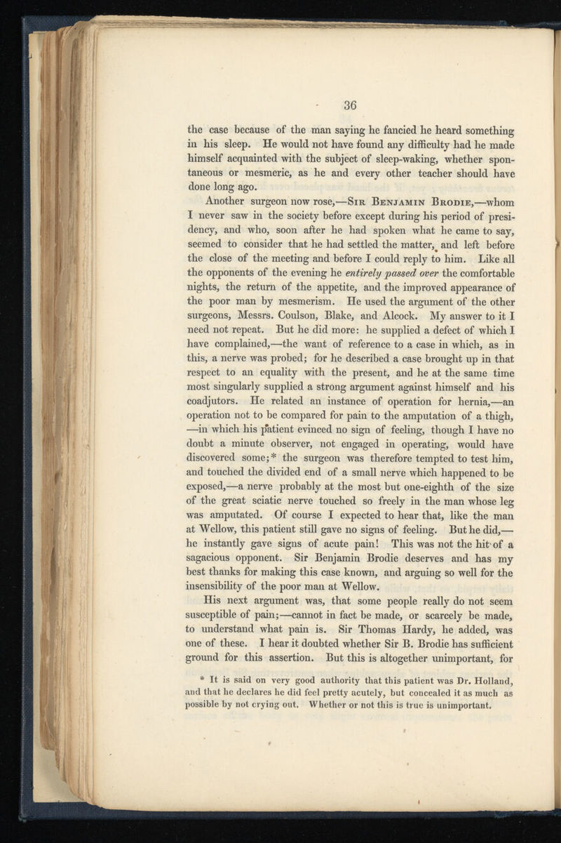 the case because of the man saying he fancied he heard something in his sleep. He would not have found any difficulty had he made himself acquainted with the subject of sleep-waking, whether spon taneous or mesmeric, as he and every other teacher should have done long ago. Another surgeon now rose,— Sir Benjamin Brodie, —whom I never saw in the society before except during his period of presi dency, and who, soon after he had spoken what he came to say, seemed to consider that he had settled the matter, and left before the close of the meeting and before I could reply to him. Like all the opponents of the evening he entirely passed over the comfortable nights, the return of the appetite, and the improved appearance of the poor man by mesmerism. He used the argument of the other surgeons, Messrs. Coulson, Blake, and Alcock. My answer to it I need not repeat. But he did more: he supplied a defect of which I have complained,—the want of reference to a case in which, as in this, a nerve was probed; for he described a case brought up in that respect to an equality with the present, and he at the same time most singularly supplied a strong argument against himself and his coadjutors. He related an instance of operation for hernia,—an operation not to be compared for pain to the amputation of a thigh, —in which his patient evinced no sign of feeling, though I have no doubt a minute observer, not engaged in operating, would have discovered some;* the surgeon was therefore tempted to test him, and touched the divided end of a small nerve which happened to be exposed,—a nerve probably at the most but one-eighth of the size of the great sciatic nerve touched so freely in the man whose leg was amputated. Of course I expected to hear that, like the man at Wellow, this patient still gave no signs of feeling. But he did,— he instantly gave signs of acute pain! This was not the hit of a sagacious opponent. Sir Benjamin Brodie deserves and has my best thanks for making this case known, and arguing so well for the insensibility of the poor man at Wellow. His next argument was, that some people really do not seem susceptible of pain;—cannot in fact be made, or scarcely be made, to understand what pain is. Sir Thomas Hardy, he added, was one of these. I hear it doubted whether Sir B. Brodie has sufficient ground for this assertion. But this is altogether unimportant, for * It is said on very good authority that this patient was Dr. Holland, and that he declares he did feel pretty acutely, but concealed it as much as possible by not crying out. Whether or not this is true is unimportant.