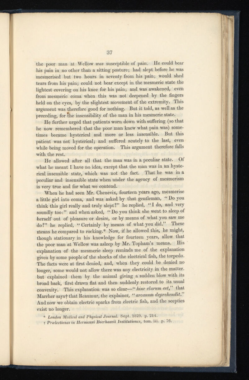 the poor man at Wellow was susceptible of pain. He could bear his pain in no other than a sitting posture; had slept before he was mesmerised but two hours in seventy from his pain; would shed tears from his pain; could not bear except in the mesmeric state the lightest covering on his knee for his pain; and was awakened, even from mesmeric coma when this was not deepened by the fingers held on the eyes, by the slightest movement of the extremity. This argument was therefore good for nothing. But it told, as well as the preceding, for Ihe insensibility of the man in his mesmeric state. He further urged that patients worn down with suffering (so that he now remembered that the poor man knew what pain was) some times became hysterical and more or less insensible. But this patient was not hysterical; and suffered acutely to the last, even while being moved for the operation. This argument therefore falls with the rest. He allowed after all that the man was in a peculiar state. Of what he meant I have no idea, except that the man was in an hyste rical insensible state, which was not the fact. That he was in a peculiar and insensible state when under the agency of mesmerism is very true and for what we contend. When he had seen Mr. Chenevix, fourteen years ago, mesmerise a little girl into coma, and was asked by that gentleman, “ Do you think this girl really and truly slept? 5 ’ he replied, “I do, and very soundly too: 55 and when asked, “Do you think she went to sleep of herself out of pleasure or desire, or by means of what you saw me do? 55 he replied, “Certainly by means of what you did. 55 These means he compared to rocking.* Now, if he allowed this, he might, though stationary in his knowledge for fourteen years, allow that the poor man at Wellow was asleep by Mr. Topham’s means. His explanation of the mesmeric sleep reminds me of the explanation given by some people of the shocks of the electrical fish, the torpedo. The facts were at first denied, and, when they could be denied no longer, some would not allow there was any electricity in the matter, but explained them by the animal giving a sudden blow with its broad back, first drawn flat and then suddenly restored to its usual convexity. This explanation was so clear—“tec clarurn est , 55 that Marrher saysfthat Reaumur, the explainer, “ arcanum deprehendit And now we obtain electric sparks from electric fish, and the sceptics exist no longer. * London Medical and Physical Journal. Sept. 1829. p. 214. f Prcelectiones in Hermanni Boerhaavii Institutiones , tom. iii. p. 76.