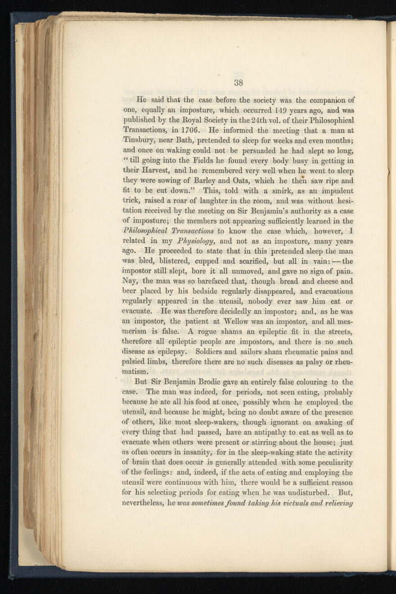 He said that the case before the society was the companion of one, equally an imposture, which occurred 149 years ago, and was published by the Boyal Society in the 24th vol. of their Philosophical Transactions, in 1706. He informed the meeting that a man at Tinsbury, near Bath, pretended to sleep for weeks and even months; and once on waking could not be persuaded he had slept so long, “ till going into the Fields he found every body busy in getting in their Harvest, and he remembered very well when he went to sleep they were sowing of Barley and Oats, which he then saw ripe and fit to be cut down.” This, told with a smirk, as an impudent trick, raised a roar of laughter in the room, and was without hesi tation received by the meeting on Sir Benjamin’s authority as a case of imposture; the members not appearing sufficiently learned in the Philosophical Transactions to know the case which, however, I related in my Physiology , and not as an imposture, many years ago. He proceeded to state that in this pretended sleep the man was bled, blistered, cupped and scarified, but all in vain: — the impostor still slept, bore it all unmoved, and gave no sign of pain. Nay, the man was so barefaced that, though bread and cheese and beer placed by his bedside regularly disappeared, and evacuations regularly appeared in the utensil, nobody ever saw him eat or evacuate. He was therefore decidedly an impostor; and, as he was an impostor, the patient at Wellow was an impostor, and all mes merism is false. A rogue shams an epileptic fit in the streets, therefore all epileptic people are impostors, and there is no such disease as epilepsy. Soldiers and sailors sham rheumatic pains and palsied limbs, therefore there are no such diseases as palsy or rheu matism. But Sir Benjamin Brodie gave an entirely false colouring to the case. The man was indeed, for periods, not seen eating, probably because he ate all his food at once, possibly when he employed the utensil, and because he might, being no doubt aware of the presence of others, like most sleep-wakers, though ignorant on awaking of every thing that had passed, have an antipathy to eat as well as to evacuate when others were present or stirring about the house; just as often occurs in insanity, for in the sleep-waking state the activity of brain that does occur is generally attended with some peculiarity of the feelings: and, indeed, if the acts of eating and employing the utensil were continuous with him, there would be a sufficient reason for his selecting periods for eating when he was undisturbed. But, nevertheless, he was sometimes found taking his victuals and relieving