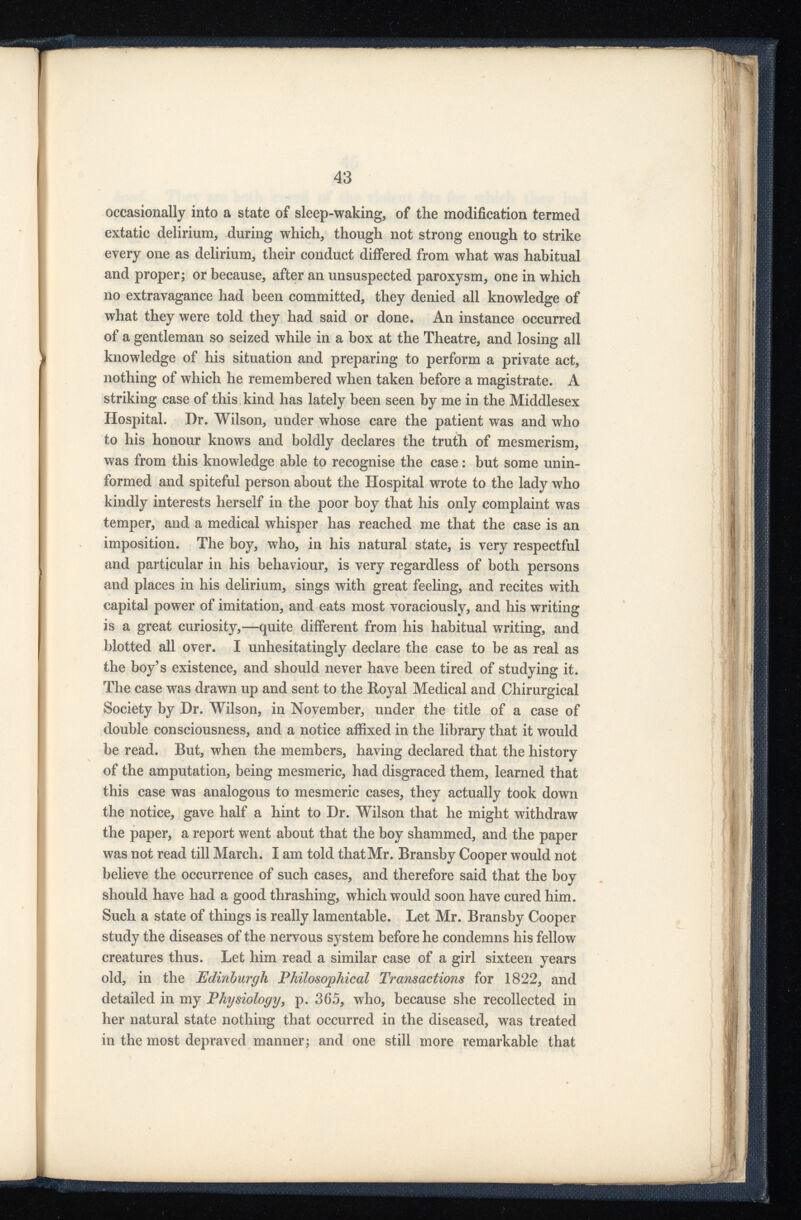 occasionally into a state of sleep-waking, of the modification termed extatic delirium, during which, though not strong enough to strike every one as delirium, their conduct differed from what was habitual and proper; or because, after an unsuspected paroxysm, one in which no extravagance had been committed, they denied all knowledge of what they were told they had said or done. An instance occurred of a gentleman so seized while in a box at the Theatre, and losing all knowledge of his situation and preparing to perform a private act, nothing of which he remembered when taken before a magistrate. A striking case of this kind has lately been seen by me in the Middlesex Hospital. Dr. Wilson, under whose care the patient was and who to his honour knows and boldly declares the truth of mesmerism, was from this knowledge able to recognise the case: but some unin formed and spiteful person about the Hospital wrote to the lady who kindly interests herself in the poor boy that his only complaint was temper, and a medical whisper has reached me that the case is an imposition. The boy, who, in his natural state, is very respectful and particular in his behaviour, is very regardless of both persons and places in his delirium, sings with great feeling, and recites with capital power of imitation, and eats most voraciously, and his writing is a great curiosity,—quite different from his habitual writing, and blotted all over. I unhesitatingly declare the case to be as real as the boy’s existence, and should never have been tired of studying it. The case was drawn up and sent to the Boyal Medical and Chirurgical Society by Dr. Wilson, in November, under the title of a case of double consciousness, and a notice affixed in the library that it would be read. But, when the members, having declared that the history of the amputation, being mesmeric, had disgraced them, learned that this case was analogous to mesmeric cases, they actually took down the notice, gave half a hint to Dr. Wilson that he might withdraw the paper, a report went about that the boy shammed, and the paper was not read till March. I am told that Mr. Bransby Cooper would not believe the occurrence of such cases, and therefore said that the boy should have had a good thrashing, which would soon have cured him. Such a state of things is really lamentable. Let Mr. Bransby Cooper study the diseases of the nervous system before he condemns his fellow creatures thus. Let him read a similar case of a girl sixteen years old, in the Edinburgh Philosophical Transactions for 1822, and detailed in my Physiology , p. 365, who, because she recollected in her natural state nothing that occurred in the diseased, was treated in the most depraved manner; and one still more remarkable that