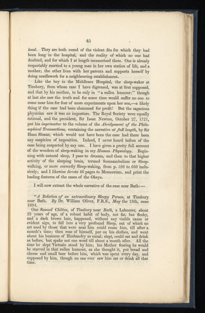 hood . They are both cured of the violent fits for which they had been long in the hospital, and the reality of which no one had doubted, and for which I at length mesmerised them. One is already respectably married to a young man in her own station of life, and a mother; the other lives with her parents and supports herself by doing needlework for a neighbouring establishment. Like the boy in the Middlesex Hospital, the sleep-waker at Tinsbury, from whose case I have digressed, was at first supposed, and that by his mother, to be only in “ a sullen humour:” though at last she saw the truth and for some time would suffer no one to come near him for fear of more experiments upon her son,—a likely thing if the case had been shammed for profit! But the sagacious physician saw it was no imposture. The Royal Society were equally rational, and the president, Sir Isaac Newton, October 27, 1721, put his imprimatur to the volume of the Abridgement of the Philo sophical Transactions , containing the narrative at full length , by Sir Hans Sloane, which would not have been the case had there been any suspicion of imposition. Indeed, I never heard before of the case being suspected by any one. I have given a pretty full account of the wonders of sleep-waking in my Human Physiology . Begin ning with natural sleep, I pass to dreams, and then to that higher activity of the sleeping brain, termed Somnambulism or Sleep walking, or more correctly Sleep-waking, from p. 598 to 660 inclu sively; and I likewise devote 66 pages to Mesmerism, and print the leading features of the cases of the Okeys. I will now extract the whole narrative of the case near Bath: — (i A Relation of an extraordinary Sleepy Person , at Tinsbury near Bath. By Dr. William Oliver, F.R.S., May the 13th, anno 1694. One Samuel Chilton , of Tinsbury near Bath , a Labourer, about 25 years of age, of a robust habit of body, not fat, but fleshy, and a dark brown hair, happened, without any visible cause or evident sign, to fall into a very profound Sleep, out of which no art used by those that were near him could rouse him, till after a month’s time; then rose of himself, put on his clothes, and went about his business of Husbandry as usual; slept, could eat and drink as before, but spake not one word till about a month after. All the time he slept Victuals stood by him; his Mother fearing he would be starved in that sullen humour, as she thought it, put bread and chee-se and small beer before him, which was spent every day, and supposed by him, though no one ever saw him eat or drink all that time.