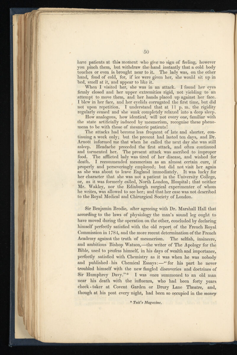 have patients at this moment who giveno sign of feeling, however you pinch them, but withdraw the hand instantly that a cold body touches or even is brought near to it. The lady was, on the other hand, fond of cold, for, if ice were given her, she would sit up in bed, smell at it, and appear to like it. When I visited her, she was in an attack. I found her eyes firmly closed and her upper extremities rigid, not yielding to an attempt to move them, and her hands placed up against her face. I blew in her face, and her eyelids corrugated the first time, but did not upon repetition. I understand that at 11 p. m. the rigidity regularly ceased and she sunk completely relaxed into a deep sleep. How analogous, how identical, will not every one, familiar with the state artificially induced by mesmerism, recognise these pheno mena to be with those of mesmeric patients! The attacks had become less frequent of late and shorter, con tinuing a week only; but the present had lasted ten days, and Dr. Arnott informed me that when he called the next day she was still asleep. Headache preceded the first attack, and often continued and tormented her. The present attack was ascribed to improper food. The afflicted lady was tired of her disease, and wished for death. I recommended mesmerism as an almost certain cure, if properly and perseveringly employed; but did not visit her again as she was about to leave England immediately. It was lucky for her character that she was not a patient in the University College, or, as it was formerly called, North London, Hospital; that neither Mr. Wakley, nor the Edinburgh surgical experimenter of whom he writes, was allowed to see her; and that her case was not described to the Royal Medical and Chirurgical Society of London. Sir Benjamin Brodie, after agreeing with Dr. Marshall Hall that according to the laws of physiology the man’s sound leg ought to have moved during the operation on the other, concluded by declaring himself perfectly satisfied with the old report of the French Royal Commission in 1784, and the more recent determination of the French Academy against the truth of mesmerism. The selfish, insincere, and ambitious Bishop Watson,—the writer of The Apology for the Bible, used to profess himself, in his days of wealth and importance, perfectly satisfied with Chemistry as it was when he was nobody and published his Chemical Essays:—“for his part he never troubled himself with the new fangled discoveries and doctrines of Sir Humphrey Davy.”* I was once summoned to an old man near his death with the influenza, who had been forty years check-taker at Covent Garden or Drury Lane Theatre, and, though at his post every night, had been so occupied in the money * Tati’s Magazine .