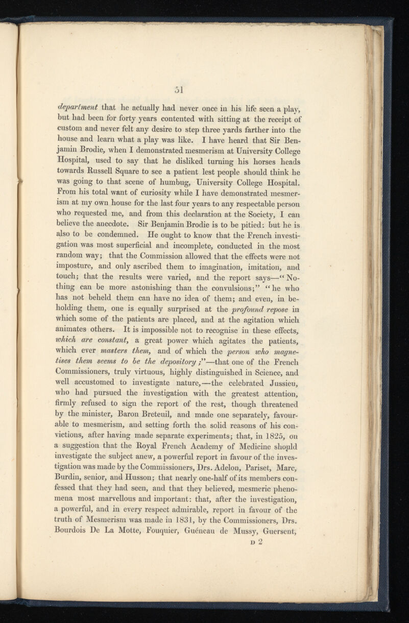 department that he actually had never once in his life seen a play, but had been for forty years contented with sitting at the receipt of custom and never felt any desire to step three yards farther into the house and learn what a play was like. I have heard that Sir Ben jamin Brodie, when I demonstrated mesmerism at University College Hospital, used to say that he disliked turning his horses heads towards Russell Square to see a patient lest people should think he was going to that scene of humbug, University College Hospital. From his total want of curiosity while I have demonstrated mesmer ism at my own house for the last four years to any respectable person who requested me, and from this declaration at the Society, I can believe the anecdote. Sir Benjamin Brodie is to be pitied: but he is also to be condemned. He ought to know that the French investi gation was most superficial and incomplete, conducted in the most random way; that the Commission allowed that the effects were not imposture, and only ascribed them to imagination, imitation, and touch; that the results were varied, and the report says— iC No thing can be more astonishing than the convulsions;” “he who has not beheld them can have no idea of them; and even, in be holding them, one is equally surprised at the profound repose in which some of the patients are placed, and at the agitation which animates others. It is impossible not to recognise in these effects, which are constant , a great power which agitates the patients, which ever masters them , and of which the person who magne tises them seems to be the depository —that one of the French Commissioners, truly virtuous, highly distinguished in Science, and well accustomed to investigate nature,—the celebrated Jussieu, who had pursued the investigation with the greatest attention, firmly refused to sign the report of the rest, though threatened by the minister, Baron Breteuil, and made one separately, favour able to mesmerism, and setting forth the solid reasons of his con victions, after having made separate experiments; that, in 1825, on a suggestion that the Royal French Academy of Medicine should investigate the subject anew, a powerful report in favour of the inves tigation was made by the Commissioners, Drs. Adelon, Pariset, Marc, Burdin, senior, and Husson; that nearly one-half of its members con fessed that they had seen, and that they believed, mesmeric pheno mena most marvellous and important: that, after the investigation, a powerful, and in every respect admirable, report in favour of the truth of Mesmerism was made in 1831, by the Commissioners, Drs. Bourdois De La Motte, Fouquier, Guéneau de Mussy, Guersent, d 2