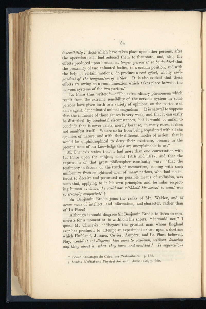 insensibility ; those which have taken place upon other persons, after the operation itself had reduced them to that state; and, also, the effects produced upon brutes; no longer permit it to be doubted that the proximity of two animated bodies, in a certain position, and with the help of certain motions, do produce a real effect, wholly inde pendent of the imagination of either . It is also evident that these effects are owing to a communication which takes place between the nervous systems of the two parties.” La Place thus writes:*—“The extraordinary phenomena which result from the extreme sensibility of the nervous system in some persons have given birth to a variety of opinions, on the existence of a new agent, denominated animal magnetism. It is natural to suppose that the influence of those causes is very weak, and that it can easily be disturbed by accidental circumstances, but it would he unfair to conclude that it never exists, merely because, in many cases, it does not manifest itself. We are so far from being acquainted with all the agencies of nature, and with their different modes of action, that it would be unphilosophical to deny their existence, because in the present state of our knowledge they are unexplainable to us.” M. Chenevix states that he had more than one conversation with La Place upon the subject, about 1816 and 1817, and that the expression of that great philosopher constantly was: “that the testimony in favour of the truth of mesmerism, coming with such uniformity from enlightened men of many nations, who had no in terest to deceive and possessed no possible means of collusion, was such that, applying to it his own principles and formulas respect ing human evidence, he could not withhold his assent to what was so strongly supported .” f Sir Benjamin Brodie joins the ranks of Mr. Wakley, and id genus omne of intellect, and information, and character, rather than of La Place! Although it would disgrace Sir Benjamin Brodie to listen to mes merists for a moment or to withhold his sneers, “ it would not,” I quote M. Chenevix, “disgrace the greatest man whom England ever has produced to attempt an experiment or two upon a doctrine which Hufeland, Jussieu, Cuvier, Ampère, and La Place believed. Nay, would it not disgrace him more to condemn, without knowing any thing about it, what they knew and credited ? Is supercilious * Traité Analatique da Calcul des Probabilities, p. 158. t London Medical and Physical Journal. June 1829, p. 500.