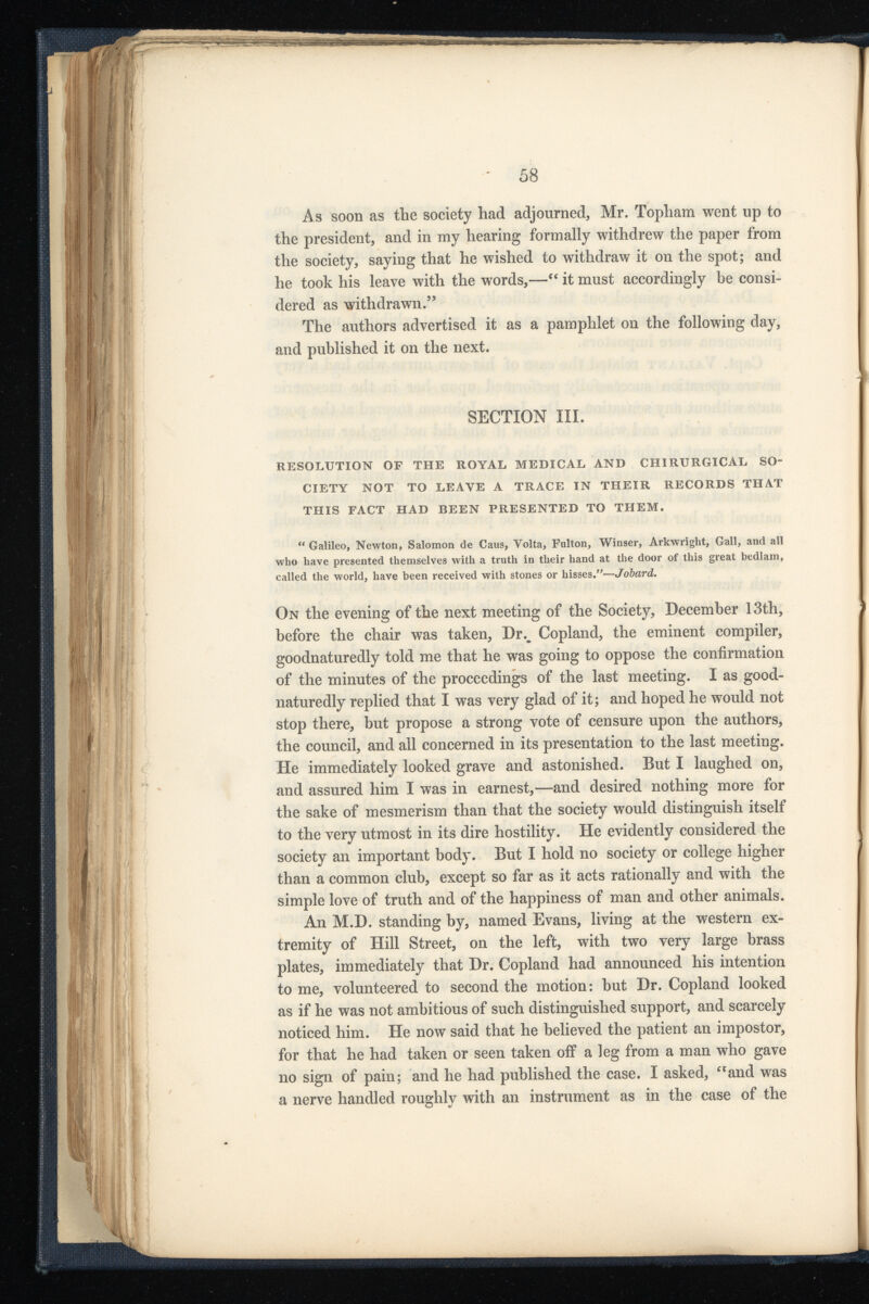 As soon as the society had adjourned, Mr. Tophara went up to the president, and in my hearing formally withdrew the paper from the society, saying that he wished to withdraw it on the spot; and he took his leave with the words,—“ it must accordingly be consi dered as withdrawn. 55 The authors advertised it as a pamphlet on the following day, and published it on the next. SECTION III. RESOLUTION OF THE ROYAL MEDICAL AND CHIRURGICAL SO CIETY NOT TO LEAVE A TRACE IN THEIR RECORDS THAT THIS FACT HAD BEEN PRESENTED TO THEM. “ Galileo, Newton, Salomon de Caus, Volta, Fulton, Winser, Arkwright, Gall, and all who have presented themselves with a truth in their hand at the door of this great bedlam, called the world, have been received with stones or hisses.”— Jobard. On the evening of the next meeting of the Society, December 13th, before the chair was taken, Dr % Copland, the eminent compiler, goodnaturedly told me that he was going to oppose the confirmation of the minutes of the proceedings of the last meeting. I as good- naturedly replied that I was very glad of it; and hoped he would not stop there, but propose a strong vote of censure upon the authors, the council, and all concerned in its presentation to the last meeting. He immediately looked grave and astonished. But I laughed on, and assured him I was in earnest,—and desired nothing more for the sake of mesmerism than that the society would distinguish itself to the very utmost in its dire hostility. He evidently considered the society an important body. But I hold no society or college higher than a common club, except so far as it acts rationally and with the simple love of truth and of the happiness of man and other animals. An M.D. standing by, named Evans, living at the western ex tremity of Hill Street, on the left, with two very large brass plates, immediately that Dr. Copland had announced his intention to me, volunteered to second the motion: but Dr. Copland looked as if he was not ambitious of such distinguished support, and scarcely noticed him. He now said that he believed the patient an impostor, for that he had taken or seen taken off a leg from a man who gave no sign of pain; and he had published the case. I asked, “and was a nerve handled roughly with an instrument as in the case of the